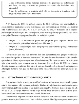 •
•
•
•
8.11
O que se transmite com a herança, portanto, é a pretensão de indenização
por dano, ou seja, o direito de pleitear, na Justiça do Trabalho, uma
reparação!
A dor (o sofrimento, a angústia etc.) não se transmite a terceiros, pois
ninguém pode sentir a dor de outrem!
A 8ª Turma do TST, no mês de março de 2012, ratificou, por unanimidade, o
entendimento, declarando que a legitimidade dos sucessores para propor ação judicial
está fundamentada nos arts. 943 e 1.784 do CCB, ou seja, os herdeiros ou o espólio
podem ajuizar reclamação. Por conseguinte, caso o advogado seja procurado pela viúva
e/ou pelos filhos do empregado falecido, ele terá duas opções:
Opção 1 – a reclamação pode ser proposta pelo espólio, desde que
representado pelo(s) herdeiro(s) (viúva, filhos etc.);
Opção 2 – a reclamação pode ser proposta pessoalmente pelo(s) herdeiro(s)
(viúva, filhos etc.).
Inventariante que não seja herdeiro não tem legitimidade para propor reclamação
em nome do espólio. A Primeira Turma do TST, em decisão de maio de 2012, decidiu
que o inventariante apenas organiza e administra o espólio e o representa em juízo, mas
não pode ampliar seus poderes para os interesses dos herdeiros. O TST, na referida
decisão, ordenou o retorno dos autos à vara do trabalho de origem, determinando a
intimação da viúva, para que ela dissesse se tinha ou não interesse no prosseguimento do
feito.
EXTINÇÃO POR MOTIVO DE FORÇA MAIOR
Força maior é todo acontecimento (fato), natural ou humano, imprevisível, e para o
qual o empregador não tenha contribuído, direta ou indiretamente, sendo certo que a
imprevidência patronal afasta a força maior. Essa magistral definição é encontrada no art.
501 da CLT. A antiga diferença entre força maior (fato natural) e caso fortuito (fato
humano) é hoje considerada cerebrina, inútil, desprezível.
Determinada empresa encerrou as suas atividades por conta de uma enchente de
grandes proporções. Eis um caso clássico de força maior. Mas digamos que outra empresa
 