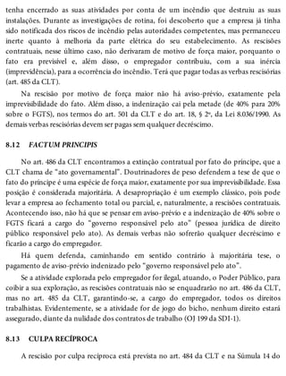 8.12
8.13
tenha encerrado as suas atividades por conta de um incêndio que destruiu as suas
instalações. Durante as investigações de rotina, foi descoberto que a empresa já tinha
sido notificada dos riscos de incêndio pelas autoridades competentes, mas permaneceu
inerte quanto à melhoria da parte elétrica do seu estabelecimento. As rescisões
contratuais, nesse último caso, não derivaram de motivo de força maior, porquanto o
fato era previsível e, além disso, o empregador contribuiu, com a sua inércia
(imprevidência), para a ocorrência do incêndio. Terá que pagar todas as verbas rescisórias
(art. 485 da CLT).
Na rescisão por motivo de força maior não há aviso-prévio, exatamente pela
imprevisibilidade do fato. Além disso, a indenização cai pela metade (de 40% para 20%
sobre o FGTS), nos termos do art. 501 da CLT e do art. 18, § 2º, da Lei 8.036/1990. As
demais verbas rescisórias devem ser pagas sem qualquer decréscimo.
FACTUM PRINCIPIS
No art. 486 da CLT encontramos a extinção contratual por fato do príncipe, que a
CLT chama de “ato governamental”. Doutrinadores de peso defendem a tese de que o
fato do príncipe é uma espécie de força maior, exatamente por sua imprevisibilidade. Essa
posição é considerada majoritária. A desapropriação é um exemplo clássico, pois pode
levar a empresa ao fechamento total ou parcial, e, naturalmente, a rescisões contratuais.
Acontecendo isso, não há que se pensar em aviso-prévio e a indenização de 40% sobre o
FGTS ficará a cargo do “governo responsável pelo ato” (pessoa jurídica de direito
público responsável pelo ato). As demais verbas não sofrerão qualquer decréscimo e
ficarão a cargo do empregador.
Há quem defenda, caminhando em sentido contrário à majoritária tese, o
pagamento de aviso-prévio indenizado pelo “governo responsável pelo ato”.
Se a atividade explorada pelo empregador for ilegal, atuando, o Poder Público, para
coibir a sua exploração, as rescisões contratuais não se enquadrarão no art. 486 da CLT,
mas no art. 485 da CLT, garantindo-se, a cargo do empregador, todos os direitos
trabalhistas. Evidentemente, se a atividade for de jogo do bicho, nenhum direito estará
assegurado, diante da nulidade dos contratos de trabalho (OJ 199 da SDI-1).
CULPA RECÍPROCA
A rescisão por culpa recíproca está prevista no art. 484 da CLT e na Súmula 14 do
 