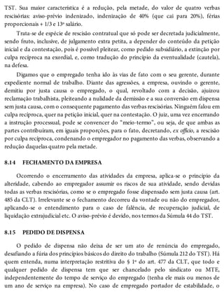 8.14
8.15
TST. Sua maior característica é a redução, pela metade, do valor de quatro verbas
rescisórias: aviso-prévio indenizado, indenização de 40% (que cai para 20%), férias
proporcionais + 1/3 e 13º salário.
Trata-se de espécie de rescisão contratual que só pode ser decretada judicialmente,
sendo fruto, inclusive, de julgamento extra petita, a depender do conteúdo da petição
inicial e da contestação, pois é possível pleitear, como pedido subsidiário, a extinção por
culpa recíproca na exordial, e, como tradução do princípio da eventualidade (cautela),
na defesa.
Digamos que o empregado tenha ido às vias de fato com o seu gerente, durante
expediente normal de trabalho. Diante das agressões, a empresa, ouvindo o gerente,
demitiu por justa causa o empregado, o qual, revoltado com a decisão, ajuizou
reclamação trabalhista, pleiteando a nulidade da demissão e a sua conversão em dispensa
sem justa causa, com o consequente pagamento das verbas rescisórias. Ninguém falou em
culpa recíproca, quer na petição inicial, quer na contestação. O juiz, uma vez encerrando
a instrução processual, pode se convencer do “meio-termo”, ou seja, de que ambas as
partes contribuíram, em iguais proporções, para o fato, decretando, ex officio, a rescisão
por culpa recíproca, condenando o empregador no pagamento das verbas, observando a
redução daquelas quatro pela metade.
FECHAMENTO DA EMPRESA
Ocorrendo o encerramento das atividades da empresa, aplica-se o princípio da
alteridade, cabendo ao empregador assumir os riscos de sua atividade, sendo devidas
todas as verbas rescisórias, como se o empregado fosse dispensado sem justa causa (art.
485 da CLT). Irrelevante se o fechamento decorreu da vontade ou não do empregador,
aplicando-se o entendimento para o caso de falência, de recuperação judicial, de
liquidação extrajudicial etc. O aviso-prévio é devido, nos termos da Súmula 44 do TST.
PEDIDO DE DISPENSA
O pedido de dispensa não deixa de ser um ato de renúncia do empregado,
desafiando a fúria dos princípios básicos do direito do trabalho (Súmula 212 do TST). Há
quem entenda, numa interpretação restritiva do § 1º do art. 477 da CLT, que todo e
qualquer pedido de dispensa tem que ser chancelado pelo sindicato ou MTE,
independentemente do tempo de serviço do empregado (tenha ele mais ou menos de
um ano de serviço na empresa). No caso de empregado portador de estabilidade, o
 