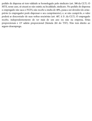 pedido de dispensa só tem validade se homologado pelo sindicato (art. 500 da CLT). O
MTE, nesse caso, só atuará se não existir, na localidade, sindicato. No pedido de dispensa
o empregado não saca o FGTS, não recebe a multa de 40%, passa a ser devedor do aviso-
prévio (o empregador pode dispensar o seu cumprimento), e, se não cumpri-lo, o valor
poderá se descontado de suas verbas rescisórias (art. 487, § 2º, da CLT). O empregado
recebe, independentemente de ter mais de um ano ou não na empresa, férias
proporcionais e 13º salário proporcional (Súmula 261 do TST). Não tem direito ao
seguro-desemprego.
 