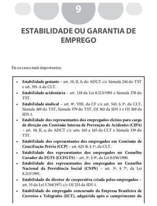 •
•
•
•
•
•
•
•
•
9
ESTABILIDADE OU GARANTIA DE
EMPREGO
Eis os casos mais importantes:
Estabilidade gestante – art. 10, II, b, do ADCT c/c Súmula 244 do TST
e art. 391-A da CLT.
Estabilidade acidentária – art. 118 da Lei 8.213/1991 e Súmula 378 do
TST.
Estabilidade sindical – art. 8º, VIII, da CF c/c art. 543, § 3º, da CLT,
Súmula 369 do TST, Súmula 379 do TST, OJ 365 da SDI-1 e OJ 369 da
SDI-1.
Estabilidade dos representantes dos empregados eleitos para cargo
de direção em Comissão Interna de Prevenção de Acidentes (CIPA)
– art. 10, II, a, do ADCT c/c arts. 163 a 165 da CLT e Súmula 339 do
TST.
Estabilidade dos representantes dos empregados em Comissão de
Conciliação Prévia (CCP) – art. 625-B, § 1º, da CLT.
Estabilidade dos representantes dos empregados no Conselho
Curador do FGTS (CCFGTS) – art. 3º, § 9º, da Lei 8.036/1990.
Estabilidade dos representantes dos empregados no Conselho
Nacional da Previdência Social (CNPS) – art. 3º, § 7º, da Lei
8.213/1991.
Estabilidade do diretor de cooperativa criada pelos empregados –
art. 55 da Lei 5.764/1971 c/c OJ 253 da SDI-1.
Estabilidade do empregado concursado da Empresa Brasileira de
Correios e Telégrafos (ECT), adquirida após o cumprimento do
 