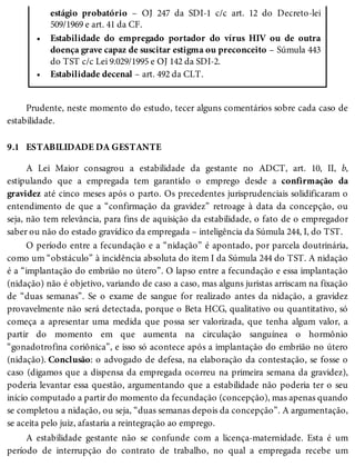 •
•
9.1
estágio probatório – OJ 247 da SDI-1 c/c art. 12 do Decreto-lei
509/1969 e art. 41 da CF.
Estabilidade do empregado portador do vírus HIV ou de outra
doença grave capaz de suscitar estigma ou preconceito – Súmula 443
do TST c/c Lei 9.029/1995 e OJ 142 da SDI-2.
Estabilidade decenal – art. 492 da CLT.
Prudente, neste momento do estudo, tecer alguns comentários sobre cada caso de
estabilidade.
ESTABILIDADE DA GESTANTE
A Lei Maior consagrou a estabilidade da gestante no ADCT, art. 10, II, b,
estipulando que a empregada tem garantido o emprego desde a confirmação da
gravidez até cinco meses após o parto. Os precedentes jurisprudenciais solidificaram o
entendimento de que a “confirmação da gravidez” retroage à data da concepção, ou
seja, não tem relevância, para fins de aquisição da estabilidade, o fato de o empregador
saber ou não do estado gravídico da empregada – inteligência da Súmula 244, I, do TST.
O período entre a fecundação e a “nidação” é apontado, por parcela doutrinária,
como um “obstáculo” à incidência absoluta do item I da Súmula 244 do TST. A nidação
é a “implantação do embrião no útero”. O lapso entre a fecundação e essa implantação
(nidação) não é objetivo, variando de caso a caso, mas alguns juristas arriscam na fixação
de “duas semanas”. Se o exame de sangue for realizado antes da nidação, a gravidez
provavelmente não será detectada, porque o Beta HCG, qualitativo ou quantitativo, só
começa a apresentar uma medida que possa ser valorizada, que tenha algum valor, a
partir do momento em que aumenta na circulação sanguínea o hormônio
“gonadotrofina coriônica”, e isso só acontece após a implantação do embrião no útero
(nidação). Conclusão: o advogado de defesa, na elaboração da contestação, se fosse o
caso (digamos que a dispensa da empregada ocorreu na primeira semana da gravidez),
poderia levantar essa questão, argumentando que a estabilidade não poderia ter o seu
início computado a partir do momento da fecundação (concepção), mas apenas quando
se completou a nidação, ou seja, “duas semanas depois da concepção”. A argumentação,
se aceita pelo juiz, afastaria a reintegração ao emprego.
A estabilidade gestante não se confunde com a licença-maternidade. Esta é um
período de interrupção do contrato de trabalho, no qual a empregada recebe um
 