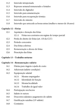 11.2
11.3
11.4
11.5
11.6
11.7
11.8
Capítulo 12 –
12.1
12.1.1
12.2
12.3
12.4
12.5
12.6
Capítulo 13 –
Capítulo 14 –
14.1
14.2
14.3
14.3.1
14.3.2
14.3.3
14.3.4
14.4
14.5
14.6
14.7
14.8
Intervalo intrajornada
Repouso semanal remunerado e feriados
Intervalo do digitador
Intervalo para amamentação
Intervalo para recuperação térmica
Intervalo do mineiro
Intervalo que antecede as horas extras (mulher e menor de 18 anos)
Férias
Aquisição e duração das férias
Férias nos contratos em regime de tempo parcial
Perda do direito de férias (art. 133 da CLT)
Período concessivo
Das férias coletivas
Remuneração e abono de férias
Prescrição das férias
Trabalho noturno
Remuneração e salário
Diárias para viagem e ajuda de custo
Adicionais (salário-condição)
Equiparação salarial
Mesmo empregador
Identidade de função
Mesma localidade
Trabalho de igual valor
Participação nos lucros
Salário in natura
Descontos salariais e pagamento do salário
Gratificação natalina (13º salário)
Comissões
 