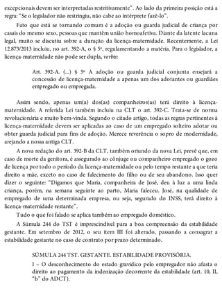 excepcionais devem ser interpretadas restritivamente”. Ao lado da primeira posição está a
regra: “Se o legislador não restringiu, não cabe ao intérprete fazê-lo”.
Fato que está se tornando comum é a adoção ou guarda judicial de criança por
casais do mesmo sexo, pessoas que mantêm união homoafetiva. Diante da latente lacuna
legal, muito se discutiu sobre a duração da licença-maternidade. Recentemente, a Lei
12.873/2013 incluiu, no art. 392-A, o § 5º, regulamentando a matéria. Para o legislador, a
licença-maternidade não pode ser dupla, verbis:
Art. 392-A. (...) § 5º A adoção ou guarda judicial conjunta ensejará a
concessão de licença-maternidade a apenas um dos adotantes ou guardiães
empregado ou empregada.
Assim sendo, apenas um(a) dos(as) companheiros(as) terá direito à licença-
maternidade. A referida Lei também incluiu na CLT o art. 392-C. Trata-se de norma
revolucionária e muito bem-vinda. Segundo o citado artigo, todas as regras pertinentes à
licença-maternidade devem ser aplicadas ao caso de um empregado solteiro adotar ou
obter guarda judicial para fins de adoção. Merece reverência o sopro de modernidade,
arejando a nossa antiga CLT.
A nova redação do art. 392-B da CLT, também oriundo da nova Lei, prevê que, em
caso de morte da genitora, é assegurado ao cônjuge ou companheiro empregado o gozo
de licença por todo o período da licença-maternidade ou pelo tempo restante a que teria
direito a mãe, exceto no caso de falecimento do filho ou de seu abandono. Isso quer
dizer o seguinte: “Digamos que Maria, companheira de José, deu à luz a uma linda
criança, porém, na semana seguinte ao parto, Maria faleceu. José, na qualidade de
empregado de uma determinada empresa, ou seja, segurado do INSS, terá direito à
licença-maternidade restante”.
Tudo o que foi falado se aplica também ao empregado doméstico.
A Súmula 244 do TST é imprescindível para a boa compreensão da estabilidade
gestante. Em setembro de 2012, o seu item III foi alterado, passando a consagrar a
estabilidade gestante no caso de contrato por prazo determinado.
SÚMULA 244 TST. GESTANTE. ESTABILIDADE PROVISÓRIA.
I – O desconhecimento do estado gravídico pelo empregador não afasta o
direito ao pagamento da indenização decorrente da estabilidade (art. 10, II,
“b” do ADCT).
 