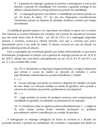 II – A garantia de emprego à gestante só autoriza a reintegração se esta se der
durante o período de estabilidade. Do contrário, a garantia restringe-se aos
salários e demais direitos correspondentes ao período de estabilidade.
III – A empregada gestante tem direito à estabilidade provisória prevista no
art. 10, inciso II, alínea “b”, do Ato das Disposições Constitucionais
Transitórias, mesmo na hipótese de admissão mediante contrato por tempo
determinado.
A estabilidade gestante passou a ter supremacia em relação ao pacta sunt servanda.
Não interessa se as partes firmaram, por exemplo, um contrato de experiência (contrato
que não pode durar mais de 90 dias – art. 445 da CLT). Se a empregada engravidar
durante o contrato, tornar-se-á estável, fazendo com que o contrato por prazo
determinado perca a sua razão de existir. O mesmo ocorrerá no caso de adoção ou
guarda judicial para fins de adoção.
Caso a empregada seja contratada grávida, por tempo indeterminado ou por prazo
determinado, já ingressará na relação com a garantia de emprego prevista no art. 10, II, b,
do ADCT. Afirmo isso com fulcro, principalmente, no art. 373-A, II e IV, da CLT e no
art. 2º, I, da Lei 9.029/1995, verbis:
Art. 373-A. Ressalvadas as disposições legais destinadas a corrigir as distorções
que afetam o acesso da mulher ao mercado de trabalho e certas
especificidades estabelecidas nos acordos trabalhistas, é vedado:
I – (...)
II – recusar emprego, promoção ou motivar a dispensa do trabalho em razão
de sexo, idade, cor, situação familiar ou estado de gravidez, salvo quando a
natureza da atividade seja notória e publicamente incompatível;
III – (...)
IV – exigir atestado ou exame, de qualquer natureza, para comprovação de
esterilidade ou gravidez, na admissão ou permanência no emprego;
Art. 2º Constituem crime as seguintes práticas discriminatórias: I – a exigência
de teste, exame, perícia, laudo, atestado, declaração ou qualquer
procedimento relativo à esterilização ou a estado de gravidez;
A reintegração ao emprego (obrigação de fazer) só ocorrerá se a decisão for
proferida durante o período da estabilidade. Do contrário, a empregada terá direito ao
 