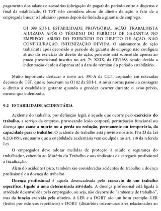 9.2
pagamento dos salários e acessórios (obrigação de pagar) do período entre a dispensa e
final da estabilidade. O TST não considera abuso do direito de ação o fato de a
empregada buscar o Judiciário apenas depois de findada a garantia de emprego.
OJ 399 SDI-1. ESTABILIDADE PROVISÓRIA. AÇÃO TRABALHISTA
AJUIZADA APÓS O TÉRMINO DO PERÍODO DE GARANTIA NO
EMPREGO. ABUSO DO EXERCÍCIO DO DIREITO DE AÇÃO. NÃO
CONFIGURAÇÃO. INDENIZAÇÃO DEVIDA. O ajuizamento de ação
trabalhista após decorrido o período de garantia de emprego não configura
abuso do exercício do direito de ação, pois este está submetido apenas ao
prazo prescricional inscrito no art. 7º, XXIX, da CF/1988, sendo devida a
indenização desde a dispensa até a data do término do período estabilitário.
Muito importante destacar o novo art. 391-A da CLT, inspirado em reiteradas
decisões do TST, que se baseavam na OJ 82 da SDI-1. A nova norma passou a consagrar
o direito à estabilidade gestante quando a gravidez ocorrer durante o aviso-prévio,
mesmo que indenizado.
ESTABILIDADE ACIDENTÁRIA
Acidente do trabalho, por definição legal, é aquele que ocorre pelo exercício do
trabalho, a serviço da empresa, provocando lesão corporal, perturbação funcional ou
doença que cause a morte ou a perda ou redução, permanente ou temporária, da
capacidade para o trabalho. O acidente do trabalho está previsto nos arts. 19 a 23 da Lei
8.213/1991, enquanto que a estabilidade acidentária vem esculpida no art. 118 da referida
Lei.
O empregador deve adotar medidas de proteção à saúde e segurança do
trabalhador, cabendo ao Mistério do Trabalho e aos sindicatos da categoria profissional
a fiscalização.
Além do acidente típico, também são consideradas acidentes do trabalho a doença
profissional e a doença do trabalho.
Doença profissional é aquela desencadeada pelo exercício de um trabalho
específico, ligado a uma determinada atividade. A doença profissional está ligada à
atividade desenvolvida pelo empregado, ou seja, não decorre do “ambiente de trabalho”,
mas da função exercida pelo obreiro. A LER e a DORT são um bom exemplo. LER
(lesões por esforços repetitivos) e DORT (distúrbios osteomusculares relacionados ao
 