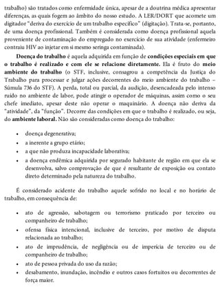 •
•
•
•
•
•
•
•
•
trabalho) são tratados como enfermidade única, apesar de a doutrina médica apresentar
diferenças, as quais fogem ao âmbito do nosso estudo. A LER/DORT que acomete um
digitador “deriva do exercício de um trabalho específico” (digitação). Trata-se, portanto,
de uma doença profissional. Também é considerada como doença profissional aquela
proveniente de contaminação do empregado no exercício de sua atividade (enfermeiro
contraiu HIV ao injetar em si mesmo seringa contaminada).
Doença do trabalho é aquela adquirida em função de condições especiais em que
o trabalho é realizado e com ele se relacione diretamente. Ela é fruto do meio
ambiente do trabalho (o STF, inclusive, consagrou a competência da Justiça do
Trabalho para processar e julgar ações decorrentes do meio ambiente do trabalho –
Súmula 736 do STF). A perda, total ou parcial, da audição, desencadeada pelo intenso
ruído no ambiente de labor, pode atingir o operador de máquinas, assim como o seu
chefe imediato, apesar deste não operar o maquinário. A doença não deriva da
“atividade”, da “função”. Decorre das condições em que o trabalho é realizado, ou seja,
do ambiente laboral. Não são consideradas como doença do trabalho:
doença degenerativa;
a inerente a grupo etário;
a que não produza incapacidade laborativa;
a doença endêmica adquirida por segurado habitante de região em que ela se
desenvolva, salvo comprovação de que é resultante de exposição ou contato
direto determinado pela natureza do trabalho.
É considerado acidente do trabalho aquele sofrido no local e no horário de
trabalho, em consequência de:
ato de agressão, sabotagem ou terrorismo praticado por terceiro ou
companheiro de trabalho;
ofensa física intencional, inclusive de terceiro, por motivo de disputa
relacionada ao trabalho;
ato de imprudência, de negligência ou de imperícia de terceiro ou de
companheiro de trabalho;
ato de pessoa privada do uso da razão;
desabamento, inundação, incêndio e outros casos fortuitos ou decorrentes de
força maior.
 