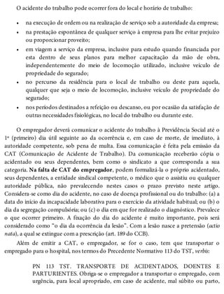 •
•
•
•
•
O acidente do trabalho pode ocorrer fora do local e horário de trabalho:
na execução de ordem ou na realização de serviço sob a autoridade da empresa;
na prestação espontânea de qualquer serviço à empresa para lhe evitar prejuízo
ou proporcionar proveito;
em viagem a serviço da empresa, inclusive para estudo quando financiada por
esta dentro de seus planos para melhor capacitação da mão de obra,
independentemente do meio de locomoção utilizado, inclusive veículo de
propriedade do segurado;
no percurso da residência para o local de trabalho ou deste para aquela,
qualquer que seja o meio de locomoção, inclusive veículo de propriedade do
segurado;
nos períodos destinados a refeição ou descanso, ou por ocasião da satisfação de
outras necessidades fisiológicas, no local do trabalho ou durante este.
O empregador deverá comunicar o acidente do trabalho à Previdência Social até o
1º (primeiro) dia útil seguinte ao da ocorrência e, em caso de morte, de imediato, à
autoridade competente, sob pena de multa. Essa comunicação é feita pela emissão da
CAT (Comunicação de Acidente de Trabalho). Da comunicação receberão cópia o
acidentado ou seus dependentes, bem como o sindicato a que corresponda a sua
categoria. Na falta de CAT do empregador, podem formalizá-la o próprio acidentado,
seus dependentes, a entidade sindical competente, o médico que o assistiu ou qualquer
autoridade pública, não prevalecendo nestes casos o prazo previsto neste artigo.
Considera-se como dia do acidente, no caso de doença profissional ou do trabalho: (a) a
data do início da incapacidade laborativa para o exercício da atividade habitual; ou (b) o
dia da segregação compulsória; ou (c) o dia em que for realizado o diagnóstico. Prevalece
o que ocorrer primeiro. A fixação do dia do acidente é muito importante, pois será
considerado como “o dia da ocorrência da lesão”. Com a lesão nasce a pretensão (actio
nata), a qual se extingue com a prescrição (art. 189 do CCB).
Além de emitir a CAT, o empregador, se for o caso, tem que transportar o
empregado para o hospital, nos termos do Precedente Normativo 113 do TST, verbis:
PN 113 TST. TRANSPORTE DE ACIDENTADOS, DOENTES E
PARTURIENTES. Obriga-se o empregador a transportar o empregado, com
urgência, para local apropriado, em caso de acidente, mal súbito ou parto,
 