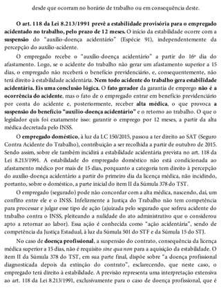 desde que ocorram no horário de trabalho ou em consequência deste.
O art. 118 da Lei 8.213/1991 prevê a estabilidade provisória para o empregado
acidentado no trabalho, pelo prazo de 12 meses. O início da estabilidade ocorre com a
suspensão do “auxílio-doença acidentário” (Espécie 91), independentemente da
percepção do auxílio-acidente.
O empregado recebe o “auxílio-doença acidentário” a partir do 16º dia do
afastamento. Logo, se o acidente do trabalho não gerar um afastamento superior a 15
dias, o empregado não receberá o benefício previdenciário, e, consequentemente, não
terá direito à estabilidade acidentária. Nem todo acidente do trabalho gera estabilidade
acidentária. Eis uma conclusão lógica. O fato gerador da garantia de emprego não é a
ocorrência do acidente, mas o fato de o empregado entrar em benefício previdenciário
por conta do acidente e, posteriormente, receber alta médica, o que provoca a
suspensão do benefício “auxílio-doença acidentário” e o retorno ao trabalho. O que o
legislador quis foi exatamente isso: garantir o emprego por 12 meses, a partir da alta
médica decretada pelo INSS.
O empregado doméstico, à luz da LC 150/2015, passou a ter direito ao SAT (Seguro
Contra Acidente do Trabalho), contribuição a ser recolhida a partir de outubro de 2015.
Sendo assim, sobre ele também incidirá a estabilidade acidentária prevista no art. 118 da
Lei 8.213/1991. A estabilidade do empregado doméstico não está condicionada ao
afastamento médico por mais de 15 dias, porquanto a categoria tem direito à percepção
do auxílio-doença acidentário a partir do primeiro dia da licença médica, não incidindo,
portanto, sobre o doméstico, a parte inicial do item II da Súmula 378 do TST.
O empregado (segurado) pode não concordar com a alta médica, nascendo, daí, um
conflito entre ele e o INSS. Infelizmente a Justiça do Trabalho não tem competência
para processar e julgar esse tipo de ação (ajuizada pelo segurado que sofreu acidente do
trabalho contra o INSS, pleiteando a nulidade do ato administrativo que o considerou
apto a retornar ao labor). Essa ação é conhecida como “ação acidentária”, sendo de
competência da Justiça Estadual, à luz da Súmula 501 do STF e da Súmula 15 do STJ.
No caso de doença profissional, a suspensão do contrato, consequência da licença
médica superior a 15 dias, não é requisito sine qua non para a aquisição da estabilidade. O
item II da Súmula 378 do TST, em sua parte final, dispõe sobre “a doença profissional
diagnosticada depois da extinção do contrato”, esclarecendo, que neste caso, o
empregado terá direito à estabilidade. A previsão representa uma interpretação extensiva
ao art. 118 da Lei 8.213/1991, exclusivamente para o caso de doença profissional, que é
 