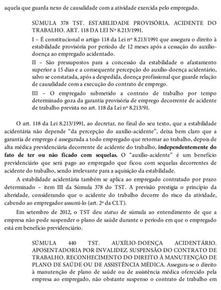 aquela que guarda nexo de causalidade com a atividade exercida pelo empregado.
SÚMULA 378 TST. ESTABILIDADE PROVISÓRIA. ACIDENTE DO
TRABALHO. ART. 118 DA LEI Nº 8.213/1991.
I – É constitucional o artigo 118 da Lei nº 8.213/1991 que assegura o direito à
estabilidade provisória por período de 12 meses após a cessação do auxílio-
doença ao empregado acidentado.
II – São pressupostos para a concessão da estabilidade o afastamento
superior a 15 dias e a consequente percepção do auxílio-doença acidentário,
salvo se constatada, após a despedida, doença profissional que guarde relação
de causalidade com a execução do contrato de emprego.
III – O empregado submetido a contrato de trabalho por tempo
determinado goza da garantia provisória de emprego decorrente de acidente
de trabalho prevista no art. 118 da Lei nº 8.213/91.
O art. 118 da Lei 8.213/1991, ao decretar, no final do seu texto, que a estabilidade
acidentária não depende “da percepção do auxílio-acidente”, deixa bem claro que a
garantia de emprego é assegurada a todo empregado que retornar ao trabalho, depois de
alta médica previdenciária decorrente de acidente do trabalho, independentemente do
fato de ter ou não ficado com sequelas. O “auxílio-acidente” é um benefício
previdenciário que será pago ao empregado que ficou com sequelas decorrentes de
acidente do trabalho, sendo irrelevante para a aquisição da estabilidade.
A estabilidade acidentária também se aplica ao empregado contratado por prazo
determinado – item III da Súmula 378 do TST. A previsão prestigia o princípio da
alteridade, considerando que o acidente do trabalho decorre do risco da atividade,
cabendo ao empregador assumi-lo (art. 2º da CLT).
Em setembro de 2012, o TST deu status de súmula ao entendimento de que a
empresa não pode suspender o plano de saúde durante o período em que o empregado
está em benefício previdenciário.
SÚMULA 440 TST. AUXÍLIO-DOENÇA ACIDENTÁRIO.
APOSENTADORIA POR INVALIDEZ. SUSPENSÃO DO CONTRATO DE
TRABALHO. RECONHECIMENTO DO DIREITO À MANUTENÇÃO DE
PLANO DE SAÚDE OU DE ASSISTÊNCIA MÉDICA. Assegura-se o direito
à manutenção de plano de saúde ou de assistência médica oferecido pela
empresa ao empregado, não obstante suspenso o contrato de trabalho em
 
