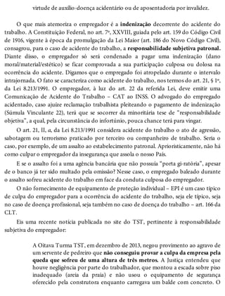 virtude de auxílio-doença acidentário ou de aposentadoria por invalidez.
O que mais atemoriza o empregador é a indenização decorrente do acidente do
trabalho. A Constituição Federal, no art. 7º, XXVIII, guiada pelo art. 159 do Código Civil
de 1916, vigente à época da promulgação da Lei Maior (art. 186 do Novo Código Civil),
consagrou, para o caso de acidente do trabalho, a responsabilidade subjetiva patronal.
Diante disso, o empregador só será condenado a pagar uma indenização (dano
moral/material/estético) se ficar comprovada a sua participação culposa ou dolosa na
ocorrência do acidente. Digamos que o empregado foi atropelado durante o intervalo
intrajornada. O fato se caracteriza como acidente do trabalho, nos termos do art. 21, § 1º,
da Lei 8.213/1991. O empregador, à luz do art. 22 da referida Lei, deve emitir uma
Comunicação de Acidente do Trabalho – CAT ao INSS. O advogado do empregado
acidentado, caso ajuíze reclamação trabalhista pleiteando o pagamento de indenização
(Súmula Vinculante 22), terá que se socorrer da minoritária tese de “responsabilidade
objetiva”, a qual, pela circunstância do infortúnio, pouca chance terá para vingar.
O art. 21, II, a, da Lei 8.213/1991 considera acidente do trabalho o ato de agressão,
sabotagem ou terrorismo praticado por terceiro ou companheiro de trabalho. Seria o
caso, por exemplo, de um assalto ao estabelecimento patronal. Aprioristicamente, não há
como culpar o empregador da insegurança que assola o nosso País.
E se o assalto foi a uma agência bancária que não possuía “porta gi-ratória”, apesar
de o banco já ter sido multado pela omissão? Nesse caso, o empregado baleado durante
o assalto sofreu acidente do trabalho em face da conduta culposa do empregador.
O não fornecimento de equipamento de proteção individual – EPI é um caso típico
de culpa do empregador para a ocorrência do acidente do trabalho, seja ele típico, seja
no caso de doença profissional, seja também no caso de doença do trabalho – art. 166 da
CLT.
Eis uma recente notícia publicada no site do TST, pertinente à responsabilidade
subjetiva do empregador:
A Oitava Turma TST, em dezembro de 2013, negou provimento ao agravo de
um servente de pedreiro que não conseguiu provar a culpa da empresa pela
queda que sofreu de uma altura de três metros. A Justiça entendeu que
houve negligência por parte do trabalhador, que montou a escada sobre piso
inadequado (areia da praia) e não usou o equipamento de segurança
oferecido pela construtora enquanto carregava um balde com concreto. O
 