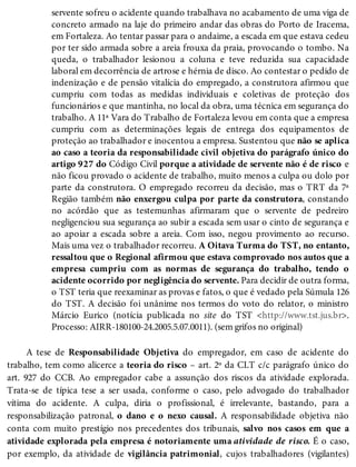 servente sofreu o acidente quando trabalhava no acabamento de uma viga de
concreto armado na laje do primeiro andar das obras do Porto de Iracema,
em Fortaleza. Ao tentar passar para o andaime, a escada em que estava cedeu
por ter sido armada sobre a areia frouxa da praia, provocando o tombo. Na
queda, o trabalhador lesionou a coluna e teve reduzida sua capacidade
laboral em decorrência de artrose e hérnia de disco. Ao contestar o pedido de
indenização e de pensão vitalícia do empregado, a construtora afirmou que
cumpriu com todas as medidas individuais e coletivas de proteção dos
funcionários e que mantinha, no local da obra, uma técnica em segurança do
trabalho. A 11ª Vara do Trabalho de Fortaleza levou em conta que a empresa
cumpriu com as determinações legais de entrega dos equipamentos de
proteção ao trabalhador e inocentou a empresa. Sustentou que não se aplica
ao caso a teoria da responsabilidade civil objetiva do parágrafo único do
artigo 927 do Código Civil porque a atividade de servente não é de risco e
não ficou provado o acidente de trabalho, muito menos a culpa ou dolo por
parte da construtora. O empregado recorreu da decisão, mas o TRT da 7ª
Região também não enxergou culpa por parte da construtora, constando
no acórdão que as testemunhas afirmaram que o servente de pedreiro
negligenciou sua segurança ao subir a escada sem usar o cinto de segurança e
ao apoiar a escada sobre a areia. Com isso, negou provimento ao recurso.
Mais uma vez o trabalhador recorreu. A Oitava Turma do TST, no entanto,
ressaltou que o Regional afirmou que estava comprovado nos autos que a
empresa cumpriu com as normas de segurança do trabalho, tendo o
acidente ocorrido por negligência do servente. Para decidir de outra forma,
o TST teria que reexaminar as provas e fatos, o que é vedado pela Súmula 126
do TST. A decisão foi unânime nos termos do voto do relator, o ministro
Márcio Eurico (notícia publicada no site do TST <http://www.tst.jus.br>.
Processo: AIRR-180100-24.2005.5.07.0011). (sem grifos no original)
A tese de Responsabilidade Objetiva do empregador, em caso de acidente do
trabalho, tem como alicerce a teoria do risco – art. 2º da CLT c/c parágrafo único do
art. 927 do CCB. Ao empregador cabe a assunção dos riscos da atividade explorada.
Trata-se de típica tese a ser usada, conforme o caso, pelo advogado do trabalhador
vítima do acidente. A culpa, diria o profissional, é irrelevante, bastando, para a
responsabilização patronal, o dano e o nexo causal. A responsabilidade objetiva não
conta com muito prestígio nos precedentes dos tribunais, salvo nos casos em que a
atividade explorada pela empresa é notoriamente uma atividade de risco. É o caso,
por exemplo, da atividade de vigilância patrimonial, cujos trabalhadores (vigilantes)
 