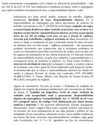 foram recentemente contemplados com o direito ao adicional de periculosidade – vide
art. 193, II, da CLT. O TST vem ratificando a tendência de impor, sobre o empregador
que explora atividade notoriamente de risco, a responsabilidade objetiva, verbis:
Indenização por dano moral. Assalto. Acidente do trabalho. Vigilante
patrimonial. Atividade de risco. Responsabilidade objetiva. 3.1. A
responsabilidade do empregador por danos decorrentes de acidente de
trabalho vem tratada no art. 7º, XXVIII, da Carta Magna, exigindo, em regra,
a caracterização de dolo ou culpa. Contudo, no presente caso, verifica-se a
hipótese excepcional de responsabilização objetiva, prevista no parágrafo
único do art. 927 do Código Civil, uma vez que a função de vigilante,
exercida pelo trabalhador, configura atividade de risco. Precedentes. 3.2.
Some-se, ainda, a constatação de que a reclamada, apesar de atuar em ramo
de altíssimo risco nos dias atuais – vigilância patrimonial – não apresentou
qualquer documento que comprovasse que o reclamante participou de
cursos ou treinamentos para lidar com situação de assalto, uma vez que não
há registros de treinamento de tiro, defesa pessoal, etc. 3.3. Seja pela vertente
da responsabilidade objetiva, ou pela ótica subjetiva, a responsabilização e o
consequente dever de indenizar se impõem. 3.4. Nesse sentir, revelados o
exercício de atividade de risco pelo reclamante e, ainda, a conduta culposa
da reclamada, ante toda a gama de fatores delineados pelo Regional, mostra-
se desarrazoado que se exclua a responsabilização patronal em virtude do
assalto à empresa. Recurso de revista não conhecido (TST, RR-65000-
34.2008.5.17.0012, 3ª Turma, Alberto Luiz Bresciani de Fontan Pereira, DJ
08.11.2013). (sem grifos no original)
Agravo de instrumento. Recurso de revista. 1. Preliminar de nulidade do
julgado por negativa de prestação jurisdicional e por cerceamento do direito
de defesa. 2. Trabalho em frigorífico. Corte de carne. Acidente de
trabalho com incapacidade total e permanente. Responsabilidade
objetiva da empregadora. Compatibilidade. Art. 7º, XXVIII, da CF e art.
927, parágrafo único, do Código Civil. Indenização por danos morais,
estéticos e materiais. 3. Do quantum indenizatório. Decisão denegatória.
Manutenção. Tanto a higidez física como a mental, inclusive emocional, do
ser humano são bens fundamentais de sua vida, privada e pública, de sua
intimidade, de sua autoestima e afirmação social e, nesta medida, também de
sua honra. São bens, portanto, inquestionavelmente tutelados, regra geral,
pela Constituição (art. 5º, V e X). Agredidos em face de circunstâncias
 