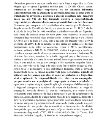laborativas, passam a merecer tutela ainda mais forte e específica da Carta
Magna, que se agrega à genérica anterior (art. 7º, XXVIII, CF/88). Assim,
tratando-se de atividade empresarial, ou de dinâmica laborativa
(independentemente da atividade da empresa), fixadoras de risco para os
trabalhadores envolvidos, desponta a exceção ressaltada pelo parágrafo
único do art. 927 do CC, tornando objetiva a responsabilidade
empresarial por danos acidentários (responsabilidade em face do risco).
Observa-se que, no que se refere à atividade desenvolvida pela Reclamada, o
Regulamento da Previdência Social, em atenção ao art. 22, II, “c”, da Lei
8.212, de 24 de julho de 1991, considera a atividade exercida em frigorífico
para abate de animais como de risco grave para ocasionar incapacidade
laborativa decorrente dos riscos ambientais do trabalho (anexo V do Decreto
n.º 3.048, de 6 de maio de 1999, com a redação do Decreto 6.957, de 9 de
setembro de 2009). É de se ressaltar o alto índice de acidentes e doenças
ocupacionais neste setor da economia, tendo o MTE, recentemente,
inclusive, editado a NR 36, de 19/04/2013, relativa à segurança e saúde no
trabalho em empresas de abate e processamento de carnes e derivados. Na
hipótese dos autos, extrai-se do acórdão regional que o Reclamante, ao
realizar a atividade de corte de carne animal, feriu-se gravemente com uma
faca, o que resultou em quatro cirurgias e lhe ocasionou sequelas física e
estética, com redução da força e da capacidade funcional do polegar da mão,
sendo total e permanente a sua inabilitação funcional para a atividade
desenvolvida na ré. A função desenvolvida pelo Reclamante, quando do
acidente, na Reclamada, que atua no ramo de abatedouro e frigorífico,
atrai a aplicação da responsabilidade civil objetiva ao empregador,
porque resulta em exposição do empregado a risco exacerbado. É
oportuno o registro de que, a par da aplicação da responsabilidade objetiva,
o Regional consignou a existência de culpa da Reclamada ao exigir do
empregado atividade diversa da que foi contratado, não tendo havido
treinamento para manuseio de faca e tampouco o uso de equipamento de
proteção. Assim, diante do quadro fático relatado pelo Regional, desponta o
dever de indenizar o Reclamante pelo infortúnio ocorrido. Desse modo, não
há como assegurar o processamento do recurso de revista quando o agravo
de instrumento interposto não desconstitui os fundamentos da decisão
denegatória, que ora subsiste por seus próprios fundamentos. Agravo de
instrumento desprovido (TST, AIRR-142-81.2012.5.24.0101, 3ª Turma, Rel.
Maurício Godinho Delgado, DJ 30.08.2013). (sem grifos no original)
 