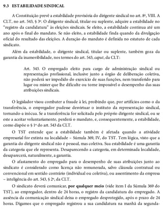 9.3 ESTABILIDADE SINDICAL
A Constituição prevê a estabilidade provisória do dirigente sindical no art. 8º, VIII. A
CLT, no art. 543, § 3º. O dirigente sindical, titular ou suplente, adquire a estabilidade no
“registro da candidatura” às eleições sindicais. Se eleito, a estabilidade continua até um
ano após o final do mandato. Se não eleito, a estabilidade finda quando da divulgação
oficial do resultado das eleições. A duração do mandato é definida no estatuto de cada
sindicato.
Além da estabilidade, o dirigente sindical, titular ou suplente, também goza da
garantia da inamovibilidade, nos termos do art. 543, caput, da CLT:
Art. 543. O empregado eleito para cargo de administração sindical ou
representação profissional, inclusive junto a órgão de deliberação coletiva,
não poderá ser impedido do exercício de suas funções, nem transferido para
lugar ou mister que lhe dificulte ou torne impossível o desempenho das suas
atribuições sindicais.
O legislador visou combater a fraude à lei, proibindo que, por artifícios como o da
transferência, o empregador pudesse desvirtuar o instituto da representação sindical,
tornando-a inócua. Se a transferência for solicitada pelo próprio dirigente sindical, ou se
este a aceitar voluntariamente, perderá o mandato, e, consequentemente, a estabilidade,
como dispõe o § 1º do art. 543 da CLT.
O TST entende que a estabilidade também é afetada quando a atividade
empresarial for extinta na localidade – Súmula 369, IV, do TST. Tem lógica, visto que a
garantia do dirigente sindical não é pessoal, mas coletiva. Sua estabilidade é uma garantia
da categoria que ele representa. Desaparecendo a categoria, em determinada localidade,
desaparecerá, naturalmente, a garantia.
O afastamento do empregado para o desempenho de suas atribuições junto ao
sindicato é considerado como licença não remunerada, salvo cláusula contratual ou
convencional em sentido contrário (individual ou coletiva), ou assentimento da empresa
– inteligência do art. 543, § 2º, da CLT.
O sindicato deverá comunicar, por qualquer meio (vide item I da Súmula 369 do
TST), ao empregador, dentro de 24 horas, o registro da candidatura do empregado. A
ausência da comunicação sindical deixa o empregado desprotegido, após o prazo de 24
horas. Digamos que o empregado registrou a sua candidatura na manhã da segunda-
 