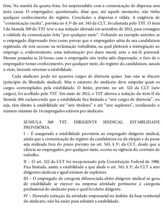 feira. Na manhã da quarta-feira, foi surpreendido com a comunicação de dispensa sem
justa causa. O empregador, questionado, disse que, até aquele momento, não tinha
qualquer conhecimento do registro. Conclusão: a dispensa é válida. A exigência de
“comunicação escrita”, prevista no § 5º do art. 543 da CLT, foi afastada pelo TST. O item
I da Súmula 369 do TST teve a sua redação alterada em setembro de 2012, para consagrar
a validade da comunicação feita “por qualquer meio”. Voltando ao exemplo anterior, se
o empregado dispensado tiver como provar que o empregador sabia de sua candidatura
registrada, ele terá sucesso na reclamação trabalhista, na qual pleiteará a reintegração ao
emprego e, evidentemente, uma indenização por dano moral, ante a má-fé patronal.
Mesmo passadas as 24 horas, caso o empregado não tenha sido dispensado, o fato de o
empregador tomar conhecimento, por qualquer meio, do registro da candidatura, sanará
o vício, fazendo retornar a estabilidade.
Cada sindicato pode ter quantos cargos de diretoria quiser. Isso não se discute
(princípio da liberdade sindical). Mas o estatuto do sindicato deve estipular quais os
cargos contemplados pela estabilidade. O limite, previsto no art. 522 da CLT (sete
cargos), foi acolhido pelo TST. Em maio de 2012, o TST alterou a redação do item II da
Súmula 369, esclarecendo que a estabilidade fica limitada a “sete cargos de diretoria”, ou
seja, têm direito à estabilidade até “sete titulares” e até “sete suplentes”, totalizando o
número máximo de 14 empregados estáveis por sindicato.
SÚMULA 369 TST. DIRIGENTE SINDICAL. ESTABILIDADE
PROVISÓRIA.
I – É assegurada a estabilidade provisória ao empregado dirigente sindical,
ainda que a comunicação do registro da candidatura ou da eleição e da posse
seja realizada fora do prazo previsto no art. 543, § 5º, da CLT, desde que a
ciência ao empregador, por qualquer meio, ocorra na vigência do contrato de
trabalho.
II – O art. 522 da CLT foi recepcionado pela Constituição Federal de 1988.
Fica limitada, assim, a estabilidade a que alude o art. 543, § 3º, da CLT a sete
dirigentes sindicais e igual número de suplentes.
III – O empregado de categoria diferenciada eleito dirigente sindical só goza
de estabilidade se exercer na empresa atividade pertinente à categoria
profissional do sindicato para o qual foi eleito dirigente.
IV – Havendo extinção da atividade empresarial no âmbito da base territorial
do sindicato, não há razão para subsistir a estabilidade.
 