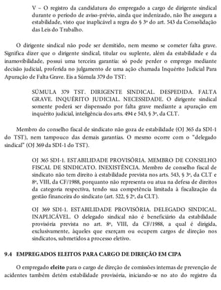 9.4
V – O registro da candidatura do empregado a cargo de dirigente sindical
durante o período de aviso-prévio, ainda que indenizado, não lhe assegura a
estabilidade, visto que inaplicável a regra do § 3º do art. 543 da Consolidação
das Leis do Trabalho.
O dirigente sindical não pode ser demitido, nem mesmo se cometer falta grave.
Significa dizer que o dirigente sindical, titular ou suplente, além da estabilidade e da
inamovibilidade, possui uma terceira garantia: só pode perder o emprego mediante
decisão judicial, proferida no julgamento de uma ação chamada Inquérito Judicial Para
Apuração de Falta Grave. Eis a Súmula 379 do TST:
SÚMULA 379 TST. DIRIGENTE SINDICAL. DESPEDIDA. FALTA
GRAVE. INQUÉRITO JUDICIAL. NECESSIDADE. O dirigente sindical
somente poderá ser dispensado por falta grave mediante a apuração em
inquérito judicial, inteligência dos arts. 494 e 543, § 3º, da CLT.
Membro do conselho fiscal de sindicato não goza de estabilidade (OJ 365 da SDI-1
do TST), nem tampouco das demais garantias. O mesmo ocorre com o “delegado
sindical” (OJ 369 da SDI-1 do TST).
OJ 365 SDI-1. ESTABILIDADE PROVISÓRIA. MEMBRO DE CONSELHO
FISCAL DE SINDICATO. INEXISTÊNCIA. Membro de conselho fiscal de
sindicato não tem direito à estabilidade prevista nos arts. 543, § 3º, da CLT e
8º, VIII, da CF/1988, porquanto não representa ou atua na defesa de direitos
da categoria respectiva, tendo sua competência limitada à fiscalização da
gestão financeira do sindicato (art. 522, § 2º, da CLT).
OJ 369 SDI-1. ESTABILIDADE PROVISÓRIA. DELEGADO SINDICAL.
INAPLICÁVEL. O delegado sindical não é beneficiário da estabilidade
provisória prevista no art. 8º, VIII, da CF/1988, a qual é dirigida,
exclusivamente, àqueles que exerçam ou ocupem cargos de direção nos
sindicatos, submetidos a processo eletivo.
EMPREGADOS ELEITOS PARA CARGO DE DIREÇÃO EM CIPA
O empregado eleito para o cargo de direção de comissões internas de prevenção de
acidentes também detém estabilidade provisória, iniciando-se no ato do registro da
 