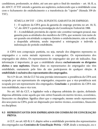 9.5
candidatura, perdurando, se eleito, até um ano após o final do mandato – art. 10, II, a,
do ADCT. O TST estende a garantia aos suplentes, esclarecendo que a estabilidade cessa
com o fechamento do estabelecimento e a transferência do “cipeiro” (Súmula 339 do
TST).
SÚMULA 339 TST – CIPA. SUPLENTE. GARANTIA DE EMPREGO.
I – O suplente da CIPA goza da garantia de emprego prevista no art. 10, II,
“a”, do ADCT a partir da promulgação da Constituição Federal de 1988.
II – A estabilidade provisória do cipeiro não constitui vantagem pessoal, mas
garantia para as atividades dos membros da CIPA, que somente tem razão de
ser quando em atividade a empresa. Extinto o estabelecimento, não se verifica
a despedida arbitrária, sendo impossível a reintegração e indevida a
indenização do período estabilitário.
A CIPA tem composição paritária, ou seja, metade dos dirigentes representa os
empregados e a outra metade representa o empregador. Os representantes dos
empregados são eleitos. Os representantes do empregador são por ele indicados. Essa
informação é importante, já que a estabilidade abarca exclusivamente os dirigentes
eleitos e seus suplentes. Diante disso os representantes do empregador não têm
estabilidade, exatamente pelo fato de não participarem de qualquer eleição. A
estabilidade é exclusiva dos representantes dos empregados.
No § 5º do art. 164 da CLT há uma previsão interessante: a presidência da CIPA será
ocupada por um representante do empregador, enquanto que a vice-presidência será
ocupada por um representante dos empregados. Conclusão: o presidente da CIPA não
tem estabilidade, mas o vice tem.
No art. 165 da CLT, o legislador veda a dispensa arbitrária do cipeiro, definindo
dispensa arbitrária como aquela que não estiver baseada em motivo técnico, econômico,
financeiro ou disciplinar. Significa dizer que o empregado, mesmo sendo representante
dos seus pares na CIPA, pode ser dispensado por motivo técnico, econômico, financeiro
ou disciplinar.
REPRESENTANTES DOS EMPREGADOS EM COMISSÃO DE CONCILIAÇÃO
PRÉVIA
A CLT, no art. 625-B, § 1º, dispõe sobre a estabilidade provisória dos representantes
dos empregados nas Comissões de Conciliação Prévia – CCP, desde a nomeação, ou o
 