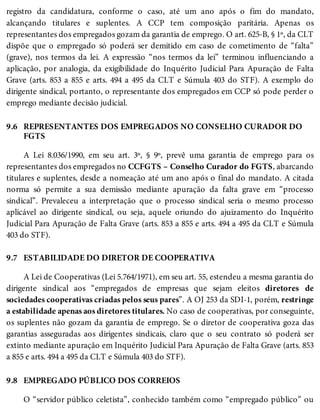 9.6
9.7
9.8
registro da candidatura, conforme o caso, até um ano após o fim do mandato,
alcançando titulares e suplentes. A CCP tem composição paritária. Apenas os
representantes dos empregados gozam da garantia de emprego. O art. 625-B, § 1º, da CLT
dispõe que o empregado só poderá ser demitido em caso de cometimento de “falta”
(grave), nos termos da lei. A expressão “nos termos da lei” terminou influenciando a
aplicação, por analogia, da exigibilidade do Inquérito Judicial Para Apuração de Falta
Grave (arts. 853 a 855 e arts. 494 a 495 da CLT e Súmula 403 do STF). A exemplo do
dirigente sindical, portanto, o representante dos empregados em CCP só pode perder o
emprego mediante decisão judicial.
REPRESENTANTES DOS EMPREGADOS NO CONSELHO CURADOR DO
FGTS
A Lei 8.036/1990, em seu art. 3º, § 9º, prevê uma garantia de emprego para os
representantes dos empregados no CCFGTS – Conselho Curador do FGTS, abarcando
titulares e suplentes, desde a nomeação até um ano após o final do mandato. A citada
norma só permite a sua demissão mediante apuração da falta grave em “processo
sindical”. Prevaleceu a interpretação que o processo sindical seria o mesmo processo
aplicável ao dirigente sindical, ou seja, aquele oriundo do ajuizamento do Inquérito
Judicial Para Apuração de Falta Grave (arts. 853 a 855 e arts. 494 a 495 da CLT e Súmula
403 do STF).
ESTABILIDADE DO DIRETOR DE COOPERATIVA
A Lei de Cooperativas (Lei 5.764/1971), em seu art. 55, estendeu a mesma garantia do
dirigente sindical aos “empregados de empresas que sejam eleitos diretores de
sociedades cooperativas criadas pelos seus pares”. A OJ 253 da SDI-1, porém, restringe
a estabilidade apenas aos diretores titulares. No caso de cooperativas, por conseguinte,
os suplentes não gozam da garantia de emprego. Se o diretor de cooperativa goza das
garantias asseguradas aos dirigentes sindicais, claro que o seu contrato só poderá ser
extinto mediante apuração em Inquérito Judicial Para Apuração de Falta Grave (arts. 853
a 855 e arts. 494 a 495 da CLT e Súmula 403 do STF).
EMPREGADO PÚBLICO DOS CORREIOS
O “servidor público celetista”, conhecido também como “empregado público” ou
 