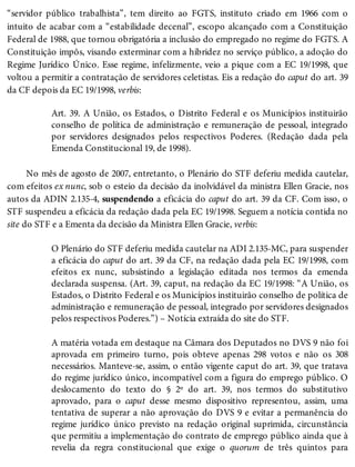 “servidor público trabalhista”, tem direito ao FGTS, instituto criado em 1966 com o
intuito de acabar com a “estabilidade decenal”, escopo alcançado com a Constituição
Federal de 1988, que tornou obrigatória a inclusão do empregado no regime do FGTS. A
Constituição impôs, visando exterminar com a hibridez no serviço público, a adoção do
Regime Jurídico Único. Esse regime, infelizmente, veio a pique com a EC 19/1998, que
voltou a permitir a contratação de servidores celetistas. Eis a redação do caput do art. 39
da CF depois da EC 19/1998, verbis:
Art. 39. A União, os Estados, o Distrito Federal e os Municípios instituirão
conselho de política de administração e remuneração de pessoal, integrado
por servidores designados pelos respectivos Poderes. (Redação dada pela
Emenda Constitucional 19, de 1998).
No mês de agosto de 2007, entretanto, o Plenário do STF deferiu medida cautelar,
com efeitos ex nunc, sob o esteio da decisão da inolvidável da ministra Ellen Gracie, nos
autos da ADIN 2.135-4, suspendendo a eficácia do caput do art. 39 da CF. Com isso, o
STF suspendeu a eficácia da redação dada pela EC 19/1998. Seguem a notícia contida no
site do STF e a Ementa da decisão da Ministra Ellen Gracie, verbis:
O Plenário do STF deferiu medida cautelar na ADI 2.135-MC, para suspender
a eficácia do caput do art. 39 da CF, na redação dada pela EC 19/1998, com
efeitos ex nunc, subsistindo a legislação editada nos termos da emenda
declarada suspensa. (Art. 39, caput, na redação da EC 19/1998: “A União, os
Estados, o Distrito Federal e os Municípios instituirão conselho de política de
administração e remuneração de pessoal, integrado por servidores designados
pelos respectivos Poderes.”) – Notícia extraída do site do STF.
A matéria votada em destaque na Câmara dos Deputados no DVS 9 não foi
aprovada em primeiro turno, pois obteve apenas 298 votos e não os 308
necessários. Manteve-se, assim, o então vigente caput do art. 39, que tratava
do regime jurídico único, incompatível com a figura do emprego público. O
deslocamento do texto do § 2º do art. 39, nos termos do substitutivo
aprovado, para o caput desse mesmo dispositivo representou, assim, uma
tentativa de superar a não aprovação do DVS 9 e evitar a permanência do
regime jurídico único previsto na redação original suprimida, circunstância
que permitiu a implementação do contrato de emprego público ainda que à
revelia da regra constitucional que exige o quorum de três quintos para
 