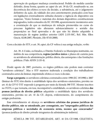 aprovação de qualquer mudança constitucional. Pedido de medida cautelar
deferido, dessa forma, quanto ao caput do art. 39 da CF, ressalvando-se, em
decorrência dos efeitos ex nunc da decisão, a subsistência, até o julgamento
definitivo da ação, da validade dos atos anteriormente praticados com base
em legislações eventualmente editadas durante a vigência do dispositivo ora
suspenso. Vícios formais e materiais dos demais dispositivos constitucionais
impugnados, todos oriundos da EC 19/1998, aparentemente inexistentes ante
a constatação de que as mudanças de redação promovidas no curso do
processo legislativo não alteraram substancialmente o sentido das
proposições ao final aprovadas e de que não há direito adquirido à
manutenção de regime jurídico anterior (ADI 2.135-MC, Rel. Min. Ellen
Gracie, 02.08.2007, Plenário, DJe 07.03.2008).
Com a decisão do STF, o art. 39, caput, da CF voltou à sua antiga redação, verbis:
Art. 39. A União, os Estados, o Distrito Federal e os Municípios instituirão, no
âmbito de sua competência, regime jurídico único e planos de carreira para
os servidores da administração pública direta, das autarquias e das fundações
públicas. (Vide ADIN 2.135-4).
Desde agosto de 2007, portanto, os órgãos públicos não podem mais contratar
“servidores celetistas”. Mas o STF manteve inalterada a condição dos trabalhadores
contratados antes da liminar, imprimindo efeitos ex nunc à decisão.
Surge a pergunta: os servidores celetistas contratados entre 1998 (EC 19/1998) e 2007
(liminar do STF) têm direito à estabilidade típica dos servidores estatutários, prevista no
art. 41 da CF? O TST responde à pergunta por meio da Súmula 390 TST. Mesmo inscritos
no FGTS, o que tornaria, em tese, incompatível a estabilidade, os servidores celetistas das
pessoas jurídicas de direito público adquirirão a estabilidade típica dos servidores
estatutários, prevista no art. 41 da CF, depois, evidentemente, do cumprimento do
estágio probatório.
Esse entendimento só alcança os servidores celetistas das pessoas jurídicas de
direito público, não se estendendo, por conseguinte, aos “empregados públicos das
empresas públicas e sociedades de economia mista, mesmo que concursados”
(pessoas jurídicas de direito privado integrantes da administração indireta).
SÚMULA 390 TST. ESTABILIDADE. ART. 41 DA CF/1988. CELETISTA.
 