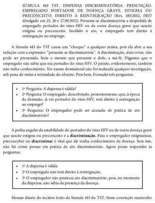 •
•
•
•
•
•
SÚMULA 443 TST. DISPENSA DISCRIMINATÓRIA. PRESUNÇÃO.
EMPREGADO PORTADOR DE DOENÇA GRAVE. ESTIGMA OU
PRECONCEITO. DIREITO À REINTEGRAÇÃO (Res. 185/2012, DEJT
divulgado em 25, 26 e 27.09.2012). Presume-se discriminatória a despedida de
empregado portador do vírus HIV ou de outra doença grave que suscite
estigma ou preconceito. Inválido o ato, o empregado tem direito à
reintegração no emprego.
A Súmula 443 do TST causa um “choque” a qualquer jurista, pois ela abre a sua
redação com a expressão: “presume-se discriminatória”. A discriminação, data venia, não
pode ser presumida. Seria o mesmo que presumir o dolo, a má-fé. Digamos que o
empregado não sabia que era portador do vírus HIV. O patrão, evidentemente, também
não tinha conhecimento. No exame demissional não foi realizada qualquer investigação,
sob pena de violar a intimidade do obreiro. Pois bem. Formulei três perguntas:
1ª Pergunta: A dispensa é válida?
2ª Pergunta: O empregado, descobrindo, posteriormente, que, à época
da demissão, já era portador do vírus HIV, terá direito à reintegração
ao emprego?
3ª Pergunta: O empregador pode ser acusado de prática de ato
discriminatório?
A pedra angular da estabilidade do portador do vírus HIV ou de outra doença grave
que suscite estigma ou preconceito é a discriminação. Para o empregador estigmatizar,
preconceber ou discriminar é vital que ele tenha conhecimento da doença. Sem isso,
não há como pensar em prática de ato discriminatório. Agora posso responder às
perguntas:
1ª A dispensa é válida.
2ª O empregado não terá direito à reintegração.
3ª O empregador não praticou ato discriminatório, pois, no momento
da dispensa, não sabia da presença da doença.
Mesmo diante do incisivo texto da Súmula 443 do TST, firme convicção mantenho
 