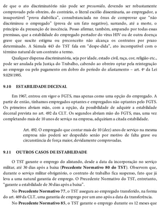 9.10
9.11
de que o ato discriminatório não pode ser presumido, devendo ser robustamente
comprovado pelo obreiro, do contrário, o literal escólio disseminaria, ao empregador, a
insuportável “prova diabólica”, consubstanciada no ônus de comprovar que “não
discriminou o empregado” (prova de um fato negativo), surrando, até a morte, o
princípio da presunção de inocência. Posso afirmar, também, amparado por todas essas
premissas, que a estabilidade do empregado portador do vírus HIV ou de outra doença
grave que suscite estigma ou preconceito não alcança os contratos por prazo
determinado. A Súmula 443 do TST fala em “despe-dida”, ato incompatível com o
término natural de um contrato a termo.
Qualquer dispensa discriminatória, seja por idade, estado civil, raça, cor, religião etc.,
pode ser anulada pela Justiça do Trabalho, cabendo ao obreiro optar pela reintegração
ao emprego ou pelo pagamento em dobro do período do afastamento – art. 4º da Lei
9.029/1995.
ESTABILIDADE DECENAL
Em 1967, entrou em vigor o FGTS, mas apenas como uma opção do empregado. A
partir de então, tínhamos empregados optantes e empregados não optantes pelo FGTS.
Os primeiros abriam mão, com a opção, da possibilidade de adquirir a estabilidade
decenal prevista no art. 492 da CLT. Os segundos abriam mão do FGTS, mas, uma vez
completando mais de 10 anos de serviço na empresa, adquiriam a citada estabilidade.
Art. 492. O empregado que contar mais de 10 (dez) anos de serviço na mesma
empresa não poderá ser despedido senão por motivo de falta grave ou
circunstância de força maior, devidamente comprovadas.
OUTROS CASOS DE ESTABILIDADE
O TST garante o emprego do alistando, desde a data da incorporação no serviço
militar, até 30 dias após a baixa (Precedente Normativo 80 do TST). Observem que,
durante o serviço militar obrigatório, o contrato de trabalho fica suspenso, fato que já
leva a uma natural garantia de emprego. O Precedente Normativo do TST, entretanto,
“garante a estabilidade de 30 dias após a baixa”.
No Precedente Normativo 77, o TST assegura ao empregado transferido, na forma
do art. 469 da CLT, uma garantia de emprego por um ano após a data da transferência.
No Precedente Normativo 85, o TST garante o emprego durante os 12 meses que
 