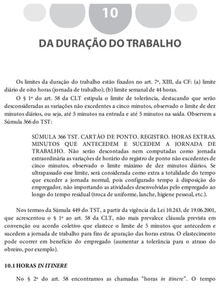 10.1
10
DA DURAÇÃO DO TRABALHO
Os limites da duração do trabalho estão fixados no art. 7º, XIII, da CF: (a) limite
diário de oito horas (jornada de trabalho); (b) limite semanal de 44 horas.
O § 1º do art. 58 da CLT estipula o limite de tolerância, destacando que serão
desconsideradas as variações não excedentes a cinco minutos, observado o limite de dez
minutos diários, ou seja, até 5 minutos na entrada e até 5 minutos na saída. Observem a
Súmula 366 do TST:
SÚMULA 366 TST. CARTÃO DE PONTO. REGISTRO. HORAS EXTRAS.
MINUTOS QUE ANTECEDEM E SUCEDEM A JORNADA DE
TRABALHO. Não serão descontadas nem computadas como jornada
extraordinária as variações de horário do registro de ponto não excedentes de
cinco minutos, observado o limite máximo de dez minutos diários. Se
ultrapassado esse limite, será considerada como extra a totalidade do tempo
que exceder a jornada normal, pois configurado tempo à disposição do
empregador, não importando as atividades desenvolvidas pelo empregado ao
longo do tempo residual (troca de uniforme, lanche, higiene pessoal, etc.).
Nos termos da Súmula 449 do TST, a partir da vigência da Lei 10.243, de 19.06.2001,
que acrescentou o § 1º ao art. 58 da CLT, não mais prevalece cláusula prevista em
convenção ou acordo coletivo que elastece o limite de 5 minutos que antecedem e
sucedem a jornada de trabalho para fins de apuração das horas extras. O elastecimento
pode ocorrer em benefício do empregado (aumentar a tolerância para o atraso do
obreiro, por exemplo).
HORAS IN ITINERE
No § 2º do art. 58 encontramos as chamadas “horas in itinere”. O tempo
 