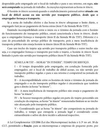 despendido pelo empregado até o local de trabalho e para o seu retorno, em regra, não
será computado na jornada de trabalho. As exceções representam as horas in itinere.
O horário in itinere ocorrerá quando o estabelecimento patronal estiver situado em
local de difícil acesso ou não servido por transporte público, desde que o
empregador forneça o transporte.
Se a soma do trabalho efetivo e das horas in itinere ultrapassar o limite diário, o
empregado fará jus ao pagamento de horas extras (item V da Súmula 90 do TST).
Existindo incompatibilidade entre o início ou o término da jornada com o horário
de funcionamento do transporte público, estará caracterizada a hora in itinere, desde
que o empregador forneça o transporte (item II da Súmula 90 do TST). Diferente é o
caso de precariedade do serviço público de transporte, pois a mera insuficiência de
transporte público não enseja horário in itinere (item III da Súmula 90 do TST).
Caso um trecho do trajeto seja servido por transporte público e outro trecho não
seja, e o empregador forneça o transporte por todo o trajeto, o horário in itinere ficará
limitado à parte não servida por transporte público (item IV da Súmula 90 do TST).
SÚMULA 90 TST – HORAS “IN ITINERE”. TEMPO DE SERVIÇO.
I – O tempo despendido pelo empregado, em condução fornecida pelo
empregador, até o local de trabalho de difícil acesso, ou não servido por
transporte público regular, e para o seu retorno é computável na jornada de
trabalho.
II – A incompatibilidade entre os horários de início e término da jornada do
empregado e os do transporte público regular é circunstância que também
gera o direito às horas “in itinere”.
III – A mera insuficiência de transporte público não enseja o pagamento de
horas “in itinere”.
IV – Se houver transporte público regular em parte do trajeto percorrido em
condução da empresa, as horas “in itinere” remuneradas limitam-se ao trecho
não alcançado pelo transporte público.
V – Considerando que as horas “in itinere” são computáveis na jornada de
trabalho, o tempo que extrapola a jornada legal é considerado como
extraordinário e sobre ele deve incidir o adicional respectivo.
A Lei Complementar 123/2006 (Lei das Microempresas) incluiu o § 3º no art. 58 da
CLT, permitindo a fixação, para as microempresas e empresas de pequeno porte, por
 