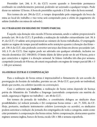 10.3
10.4
Prontidão (art. 244, § 3º, da CLT) ocorre quando o ferroviário permanece
confinado no estabelecimento patronal, podendo ser acionado a qualquer tempo. Pode
durar no máximo 12 horas. A hora de prontidão equivale a 2/3 do valor da hora normal.
Nos termos do art. 294 da CLT, o tempo despendido pelo empregado da boca da
mina ao local do trabalho e vice-versa será computado para o efeito de pagamento do
salário (trabalho em minas de subsolo).
TRABALHO EM REGIME DE TEMPO PARCIAL
É aquele cuja duração não exceda 25 horas semanais, sendo o salário proporcional à
jornada (art. 58-A da CLT). É proibida a realização de trabalho extraordinário (art. 59, §
4º, da CLT). O salário será proporcional ao número de horas trabalhadas. O empregado
sujeito ao regime de tempo parcial também sofre restrições quanto à duração das férias –
art. 130-A da CLT, não podendo converter um terço das férias em abono pecuniário (art.
143, § 3º, da CLT). Esse regime pode ser adotado em qualquer atividade, inclusive no
vínculo doméstico (LC 150/2015). O limite diário de labor pode ser de até 8 horas, pois o
que caracteriza o regime é a duração semanal. Se fulano trabalha três dias por semana,
cumprindo jornada de 8 horas, ele estará enquadrado em regime de tempo parcial (8h × 3
= 24h por semana).
HORAS EXTRAS E COMPENSAÇÃO
Para a realização de horas extras é imprescindível o firmamento de um acordo de
prorrogação do horário de trabalho, previsto no art. 59 da CLT, que pode ser individual,
desde que escrito, ou coletivo (acordo ou convenção).
Caso o ambiente seja insalubre, a realização de horas extras depende de licença
prévia do Ministério do Trabalho e Emprego (autoridade competente em matéria de
saúde, segurança e higiene no trabalho) – art. 60 da CLT.
Em termos de jornada de trabalho, o constituinte delegou ao sindicato duas
possibilidades: (a) reduzir jornada; e (b) compensar horas extras – art. 7º, XIII, da CF.
Hoje, portanto, mediante instrumento coletivo (convenção ou acordo), os sindicatos
podem autorizar a redução da jornada dos empregados de toda a categoria, assim como
criar permissivo à compensação das horas extras. Sobre compensação, destacamos quatro
regimes: semana inglesa, banco de horas, escala 12h × 36h e semana espanhola.
 