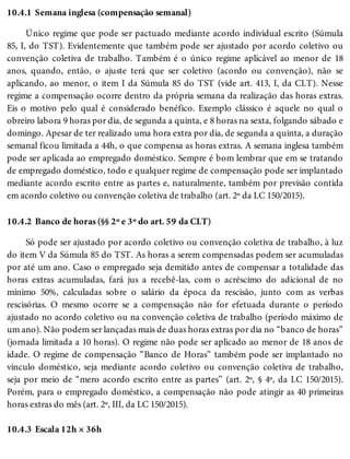 10.4.1
10.4.2
10.4.3
Semana inglesa (compensação semanal)
Único regime que pode ser pactuado mediante acordo individual escrito (Súmula
85, I, do TST). Evidentemente que também pode ser ajustado por acordo coletivo ou
convenção coletiva de trabalho. Também é o único regime aplicável ao menor de 18
anos, quando, então, o ajuste terá que ser coletivo (acordo ou convenção), não se
aplicando, ao menor, o item I da Súmula 85 do TST (vide art. 413, I, da CLT). Nesse
regime a compensação ocorre dentro da própria semana da realização das horas extras.
Eis o motivo pelo qual é considerado benéfico. Exemplo clássico é aquele no qual o
obreiro labora 9 horas por dia, de segunda a quinta, e 8 horas na sexta, folgando sábado e
domingo. Apesar de ter realizado uma hora extra por dia, de segunda a quinta, a duração
semanal ficou limitada a 44h, o que compensa as horas extras. A semana inglesa também
pode ser aplicada ao empregado doméstico. Sempre é bom lembrar que em se tratando
de empregado doméstico, todo e qualquer regime de compensação pode ser implantado
mediante acordo escrito entre as partes e, naturalmente, também por previsão contida
em acordo coletivo ou convenção coletiva de trabalho (art. 2º da LC 150/2015).
Banco de horas (§§ 2º e 3º do art. 59 da CLT)
Só pode ser ajustado por acordo coletivo ou convenção coletiva de trabalho, à luz
do item V da Súmula 85 do TST. As horas a serem compensadas podem ser acumuladas
por até um ano. Caso o empregado seja demitido antes de compensar a totalidade das
horas extras acumuladas, fará jus a recebê-las, com o acréscimo do adicional de no
mínimo 50%, calculadas sobre o salário da época da rescisão, junto com as verbas
rescisórias. O mesmo ocorre se a compensação não for efetuada durante o período
ajustado no acordo coletivo ou na convenção coletiva de trabalho (período máximo de
um ano). Não podem ser lançadas mais de duas horas extras por dia no “banco de horas”
(jornada limitada a 10 horas). O regime não pode ser aplicado ao menor de 18 anos de
idade. O regime de compensação “Banco de Horas” também pode ser implantado no
vínculo doméstico, seja mediante acordo coletivo ou convenção coletiva de trabalho,
seja por meio de “mero acordo escrito entre as partes” (art. 2º, § 4º, da LC 150/2015).
Porém, para o empregado doméstico, a compensação não pode atingir as 40 primeiras
horas extras do mês (art. 2º, III, da LC 150/2015).
Escala 12h × 36h
 