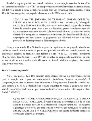 10.4.4
Também requer previsão em acordo coletivo ou convenção coletiva de trabalho,
nos termos da Súmula 444 do TST, que surpreendeu ao estipular o direito à remuneração
em dobro, quando a escala de labor coincidir com um feriado. A compensação, regime
12 × 36, é mensal, pois o empregado labora menos de 220 horas no mês.
SÚMULA 444 TST. JORNADA DE TRABALHO. NORMA COLETIVA.
LEI. ESCALA DE 12 POR 36. VALIDADE – Res. 185/2012, DEJT divulgado
em 25, 26 e 27.09.2012. É valida, em caráter excepcional, a jornada de doze
horas de trabalho por trinta e seis de descanso, prevista em lei ou ajustada
exclusivamente mediante acordo coletivo de trabalho ou convenção coletiva
de trabalho, assegurada a remuneração em dobro dos feriados trabalhados. O
empregado não tem direito ao pagamento de adicional referente ao labor
prestado na décima primeira e décima segunda horas.
O regime de escala 12 x 36 também pode ser aplicado ao empregado doméstico,
mediante acordo escrito entre as partes ou previsão contida em acordo coletivo ou
convenção coletiva de trabalho, nos termos do art. 10 da LC 150/2015. Importante
observar que citada Súmula 444 do TST não se aplica ao empregado doméstico, ou seja,
se, na escala, o seu trabalho coincidir com um feriado civil ou religioso, não haverá
pagamento em dobro.
Semana espanhola
Na OJ 323 da SDI-1, o TST também exige acordo coletivo ou convenção coletiva
para a adoção do regime de compensação intitulado “semana espanhola”. A
compensação ocorre na semana imediatamente subsequente (48 horas de trabalho em
uma semana e 40 horas de trabalho na semana seguinte). O regime é compatível com o
vínculo doméstico, podendo ser pactuado mediante acordo escrito entre as partes (art.
2º da LC 150/2015).
OJ 323 SDI-1. ACORDO DE COMPENSAÇÃO DE JORNADA. “SEMANA
ESPANHOLA”. VALIDADE. É válido o sistema de compensação de horário
quando a jornada adotada é a denominada “semana espanhola”, que alterna
a prestação de 48 horas em uma semana e 40 horas em outra, não violando os
arts. 59, § 2º, da CLT e 7º, XIII, da CF/1988 o seu ajuste mediante acordo ou
convenção coletiva de trabalho.
 