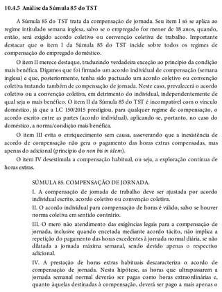 10.4.5 Análise da Súmula 85 do TST
A Súmula 85 do TST trata da compensação de jornada. Seu item I só se aplica ao
regime intitulado semana inglesa, salvo se o empregado for menor de 18 anos, quando,
então, será exigido acordo coletivo ou convenção coletiva de trabalho. Importante
destacar que o item I da Súmula 85 do TST incide sobre todos os regimes de
compensação do empregado doméstico.
O item II merece destaque, traduzindo verdadeira exceção ao princípio da condição
mais benéfica. Digamos que foi firmado um acordo individual de compensação (semana
inglesa) e que, posteriormente, tenha sido pactuado um acordo coletivo ou convenção
coletiva tratando também de compensação de jornada. Neste caso, prevalecerá o acordo
coletivo ou a convenção coletiva, em detrimento do individual, independentemente de
qual seja o mais benéfico. O item II da Súmula 85 do TST é incompatível com o vínculo
doméstico, já que a LC 150/2015 prestigiou, para qualquer regime de compensação, o
acordo escrito entre as partes (acordo individual), aplicando-se, portanto, no caso do
doméstico, a norma/condição mais benéfica.
O item III evita o enriquecimento sem causa, asseverando que a inexistência de
acordo de compensação não gera o pagamento das horas extras compensadas, mas
apenas do adicional (princípio do non bis in idem).
O item IV desestimula a compensação habitual, ou seja, a exploração contínua de
horas extras.
SÚMULA 85. COMPENSAÇÃO DE JORNADA.
I. A compensação de jornada de trabalho deve ser ajustada por acordo
individual escrito, acordo coletivo ou convenção coletiva.
II. O acordo individual para compensação de horas é válido, salvo se houver
norma coletiva em sentido contrário.
III. O mero não atendimento das exigências legais para a compensação de
jornada, inclusive quando encetada mediante acordo tácito, não implica a
repetição do pagamento das horas excedentes à jornada normal diária, se não
dilatada a jornada máxima semanal, sendo devido apenas o respectivo
adicional.
IV. A prestação de horas extras habituais descaracteriza o acordo de
compensação de jornada. Nesta hipótese, as horas que ultrapassarem a
jornada semanal normal deverão ser pagas como horas extraordinárias e,
quanto àquelas destinadas à compensação, deverá ser pago a mais apenas o
 