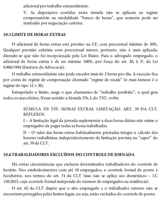 10.5
10.6
adicional por trabalho extraordinário.
V. As disposições contidas nesta súmula não se aplicam ao regime
compensatório na modalidade “banco de horas”, que somente pode ser
instituído por negociação coletiva.
LIMITE DE HORAS EXTRAS
O adicional de horas extras está previsto na CF, com percentual mínimo de 50%.
Qualquer previsão celetista com porcentual menor, portanto, não é mais aplicada,
dizendo-se que não foi recepcionada pela Lei Maior. Para o advogado empregado, o
adicional de horas extras é de no mínimo 100%, por força do art. 20, § 2º, da Lei
8.906/1994 (Estatuto da Advocacia).
O trabalho extraordinário não pode exceder mais de 2 horas por dia. A exceção fica
por conta do regime de compensação chamado “regime de escala” (o mais famoso é o
regime do tipo 12 × 36).
Extrapolado o limite, surge o que chamamos de “trabalho proibido”, o qual gera
todos os seus efeitos. Nesse sentido a Súmula 376, I, do TST, verbis:
SÚMULA 376 TST. HORAS EXTRAS. LIMITAÇÃO. ART. 59 DA CLT.
REFLEXOS.
I – A limitação legal da jornada suplementar a duas horas diárias não exime o
empregador de pagar todas as horas trabalhadas.
II – O valor das horas extras habitualmente prestadas integra o cálculo dos
haveres trabalhistas, independentemente da limitação prevista no “caput” do
art. 59 da CLT.
TRABALHADORES EXCLUÍDOS DO CONTROLE DE JORNADA
Há certas circunstâncias que excluem determinados trabalhadores do controle de
horário. Nos estabelecimentos com até 10 empregados, o controle formal de ponto é
facultativo, nos termos do art. 74 da CLT (isso não se aplica aos domésticos – LC
150/2015, cujo controle formal independe do número de empregados na residência).
O art. 62 da CLT dispõe que o alto empregado e o trabalhador externo não se
encontram protegidos pelos limites legais, ou seja, estão excluídos do controle de ponto.
 