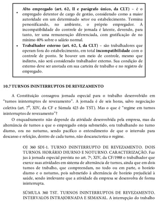 •
•
10.7
Alto empregado (art. 62, II e parágrafo único, da CLT) – é o
empregado detentor de cargo de gestão, considerado como a maior
autoridade em um determinado setor ou estabelecimento. Termina
personificando, no ambiente, o próprio empregador. A
incompatibilidade do controle de jornada é latente, devendo, para
tanto, ter uma remuneração diferenciada, com gratificação de no
mínimo 40% sobre o salário normal.
Trabalhador externo (art. 62, I, da CLT) – são trabalhadores que
operam fora do estabelecimento, em total incompatibilidade com o
controle de ponto. Se houver um meio de controle, mesmo que
indireto, não será considerado trabalhador externo. Sua condição de
externo deve ser anotada em sua carteira de trabalho e no registro de
empregado.
TURNOS ININTERRUPTOS DE REVEZAMENTO
A Constituição consagrou jornada especial para o trabalho desenvolvido em
“turnos ininterruptos de revezamento”. A jornada é de seis horas, salvo negociação
coletiva (art. 7o, XIV, da CF e Súmula 423 do TST). Mas o que é “regime em turnos
ininterruptos de revezamento”?
O enquadramento não depende da atividade desenvolvida pela empresa, mas da
alternância de turnos a que o empregado esteja submetido, ora trabalhando no turno
diurno, ora no noturno, sendo pacífico o entendimento de que o intervalo para
descanso e refeição, dentro de cada turno, não descaracteriza o regime.
OJ 360 SDI-1. TURNO ININTERRUPTO DE REVEZAMENTO. DOIS
TURNOS. HORÁRIO DIURNO E NOTURNO. CARACTERIZAÇÃO. Faz
jus à jornada especial prevista no art. 7º, XIV, da CF/1988 o trabalhador que
exerce suas atividades em sistema de alternância de turnos, ainda que em dois
turnos de trabalho, que compreendam, no todo ou em parte, o horário
diurno e o noturno, pois submetido à alternância de horário prejudicial à
saúde, sendo irrelevante que a atividade da empresa se desenvolva de forma
ininterrupta.
SÚMULA 360 TST. TURNOS ININTERRUPTOS DE REVEZAMENTO.
INTERVALOS INTRAJORNADA E SEMANAL. A interrupção do trabalho
 