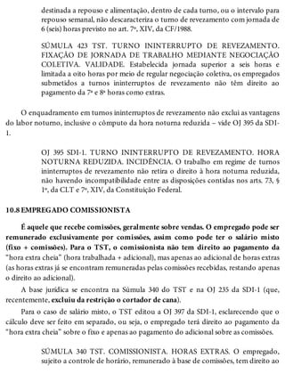 10.8
destinada a repouso e alimentação, dentro de cada turno, ou o intervalo para
repouso semanal, não descaracteriza o turno de revezamento com jornada de
6 (seis) horas previsto no art. 7º, XIV, da CF/1988.
SÚMULA 423 TST. TURNO ININTERRUPTO DE REVEZAMENTO.
FIXAÇÃO DE JORNADA DE TRABALHO MEDIANTE NEGOCIAÇÃO
COLETIVA. VALIDADE. Estabelecida jornada superior a seis horas e
limitada a oito horas por meio de regular negociação coletiva, os empregados
submetidos a turnos ininterruptos de revezamento não têm direito ao
pagamento da 7ª e 8ª horas como extras.
O enquadramento em turnos ininterruptos de revezamento não exclui as vantagens
do labor noturno, inclusive o cômputo da hora noturna reduzida – vide OJ 395 da SDI-
1.
OJ 395 SDI-1. TURNO ININTERRUPTO DE REVEZAMENTO. HORA
NOTURNA REDUZIDA. INCIDÊNCIA. O trabalho em regime de turnos
ininterruptos de revezamento não retira o direito à hora noturna reduzida,
não havendo incompatibilidade entre as disposições contidas nos arts. 73, §
1º, da CLT e 7º, XIV, da Constituição Federal.
EMPREGADO COMISSIONISTA
É aquele que recebe comissões, geralmente sobre vendas. O empregado pode ser
remunerado exclusivamente por comissões, assim como pode ter o salário misto
(fixo + comissões). Para o TST, o comissionista não tem direito ao pagamento da
“hora extra cheia” (hora trabalhada + adicional), mas apenas ao adicional de horas extras
(as horas extras já se encontram remuneradas pelas comissões recebidas, restando apenas
o direito ao adicional).
A base jurídica se encontra na Súmula 340 do TST e na OJ 235 da SDI-1 (que,
recentemente, excluiu da restrição o cortador de cana).
Para o caso de salário misto, o TST editou a OJ 397 da SDI-1, esclarecendo que o
cálculo deve ser feito em separado, ou seja, o empregado terá direito ao pagamento da
“hora extra cheia” sobre o fixo e apenas ao pagamento do adicional sobre as comissões.
SÚMULA 340 TST. COMISSIONISTA. HORAS EXTRAS. O empregado,
sujeito a controle de horário, remunerado à base de comissões, tem direito ao
 