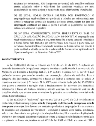 10.9
adicional de, no mínimo, 50% (cinquenta por cento) pelo trabalho em horas
extras, calculado sobre o valor-hora das comissões recebidas no mês,
considerando-se como divisor o número de horas efetivamente trabalhadas.
OJ 235 SDI-1. HORAS EXTRAS. SALÁRIO POR PRODUÇÃO. O
empregado que recebe salário por produção e trabalha em sobrejornada tem
direito à percepção apenas do adicional de horas extras, exceto no caso do
empregado cortador de cana, a quem é devido o pagamento das horas
extras e do adicional respectivo
OJ 397 SDI-1. COMISSIONISTA MISTO. HORAS EXTRAS. BASE DE
CÁLCULO. APLICAÇÃO DA SÚMULA Nº 340 DO TST. O empregado que
recebe remuneração mista, ou seja, uma parte fixa e outra variável, tem direito
a horas extras pelo trabalho em sobrejornada. Em relação à parte fixa, são
devidas as horas simples acrescidas do adicional de horas extras. Em relação à
parte variável, é devido somente o adicional de horas extras, aplicando-se à
hipótese o disposto na Súmula nº 340 do TST.
MOTORISTAS
A Lei 13.103/2015 alterou a redação do § 5º do art. 71 da CLT. A redução do
intervalo intrajornada de qualquer categoria continua condicionada à autorização do
Ministério do Trabalho e Emprego (art. 71, § 3º, da CLT e Súmula 437, II, do TST), não
podendo ocorrer por acordo coletivo ou convenção coletiva de trabalho. Para a
categoria dos motoristas, cobradores e fiscais de ônibus a restrição não se aplica. A
ressalva se encontra no § 5º do art. 71 da CLT, com redação dada pela Lei 13.103/2015,
que passou a permitir a redução e/ou o fracionamento do intervalo dos motoristas,
cobradores e fiscais de ônibus, mediante acordo coletivo ou convenção coletiva de
trabalho, desde que ocorra entre o término da primeira hora trabalhada e o início da
última hora trabalhada.
A Lei 13.103/2015 “esclareceu” que os arts. 235-A a 235-G da CLT se aplicam ao
motorista profissional empregado, seja de transporte rodoviário de passageiros, seja de
transporte de cargas. São deveres do motorista profissional empregado: I – estar atento
às condições de segurança do veículo; II – conduzir o veículo com perícia, prudência,
zelo e com observância aos princípios de direção defensiva; III – respeitar a legislação de
trânsito e, em especial, as normas relativas ao tempo de direção e de descanso controlado
e registrado na forma do previsto no art. 67-E da Lei 9.503, de 23 de setembro de 1997 –
 