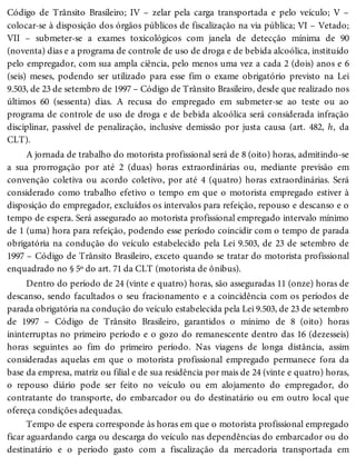 Código de Trânsito Brasileiro; IV – zelar pela carga transportada e pelo veículo; V –
colocar-se à disposição dos órgãos públicos de fiscalização na via pública; VI – Vetado;
VII – submeter-se a exames toxicológicos com janela de detecção mínima de 90
(noventa) dias e a programa de controle de uso de droga e de bebida alcoólica, instituído
pelo empregador, com sua ampla ciência, pelo menos uma vez a cada 2 (dois) anos e 6
(seis) meses, podendo ser utilizado para esse fim o exame obrigatório previsto na Lei
9.503, de 23 de setembro de 1997 – Código de Trânsito Brasileiro, desde que realizado nos
últimos 60 (sessenta) dias. A recusa do empregado em submeter-se ao teste ou ao
programa de controle de uso de droga e de bebida alcoólica será considerada infração
disciplinar, passível de penalização, inclusive demissão por justa causa (art. 482, h, da
CLT).
A jornada de trabalho do motorista profissional será de 8 (oito) horas, admitindo-se
a sua prorrogação por até 2 (duas) horas extraordinárias ou, mediante previsão em
convenção coletiva ou acordo coletivo, por até 4 (quatro) horas extraordinárias. Será
considerado como trabalho efetivo o tempo em que o motorista empregado estiver à
disposição do empregador, excluídos os intervalos para refeição, repouso e descanso e o
tempo de espera. Será assegurado ao motorista profissional empregado intervalo mínimo
de 1 (uma) hora para refeição, podendo esse período coincidir com o tempo de parada
obrigatória na condução do veículo estabelecido pela Lei 9.503, de 23 de setembro de
1997 – Código de Trânsito Brasileiro, exceto quando se tratar do motorista profissional
enquadrado no § 5º do art. 71 da CLT (motorista de ônibus).
Dentro do período de 24 (vinte e quatro) horas, são asseguradas 11 (onze) horas de
descanso, sendo facultados o seu fracionamento e a coincidência com os períodos de
parada obrigatória na condução do veículo estabelecida pela Lei 9.503, de 23 de setembro
de 1997 – Código de Trânsito Brasileiro, garantidos o mínimo de 8 (oito) horas
ininterruptas no primeiro período e o gozo do remanescente dentro das 16 (dezesseis)
horas seguintes ao fim do primeiro período. Nas viagens de longa distância, assim
consideradas aquelas em que o motorista profissional empregado permanece fora da
base da empresa, matriz ou filial e de sua residência por mais de 24 (vinte e quatro) horas,
o repouso diário pode ser feito no veículo ou em alojamento do empregador, do
contratante do transporte, do embarcador ou do destinatário ou em outro local que
ofereça condições adequadas.
Tempo de espera corresponde às horas em que o motorista profissional empregado
ficar aguardando carga ou descarga do veículo nas dependências do embarcador ou do
destinatário e o período gasto com a fiscalização da mercadoria transportada em
 