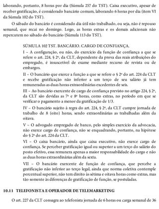 10.11
laborando, portanto, 8 horas por dia (Súmula 257 do TST). Caixa executivo, apesar de
receber gratificação, é considerado bancário comum, laborando 6 horas por dia (item VI
da Súmula 102 do TST).
O sábado do bancário é considerado dia útil não trabalhado, ou seja, não é repouso
semanal, que recai no domingo. Logo, as horas extras e os demais adicionais não
repercutem no sábado do bancário (Súmula 113 do TST).
SÚMULA 102 TST. BANCÁRIO. CARGO DE CONFIANÇA.
I – A configuração, ou não, do exercício da função de confiança a que se
refere o art. 224, § 2º, da CLT, dependente da prova das reais atribuições do
empregado, é insuscetível de exame mediante recurso de revista ou de
embargos.
II – O bancário que exerce a função a que se refere o § 2º do art. 224 da CLT
e recebe gratificação não inferior a um terço de seu salário já tem
remuneradas as duas horas extraordinárias excedentes de seis.
III – Ao bancário exercente de cargo de confiança previsto no artigo 224, § 2º,
da CLT são devidas as 7ª e 8ª horas, como extras, no período em que se
verificar o pagamento a menor da gratificação de 1/3.
IV – O bancário sujeito à regra do art. 224, § 2º, da CLT cumpre jornada de
trabalho de 8 (oito) horas, sendo extraordinárias as trabalhadas além da
oitava.
V – O advogado empregado de banco, pelo simples exercício da advocacia,
não exerce cargo de confiança, não se enquadrando, portanto, na hipótese
do § 2º do art. 224 da CLT.
VI – O caixa bancário, ainda que caixa executivo, não exerce cargo de
confiança. Se perceber gratificação igual ou superior a um terço do salário do
posto efetivo, essa remunera apenas a maior responsabilidade do cargo e não
as duas horas extraordinárias além da sexta.
VII – O bancário exercente de função de confiança, que percebe a
gratificação não inferior ao terço legal, ainda que norma coletiva contemple
percentual superior, não tem direito às sétima e oitava horas como extras, mas
tão somente às diferenças de gratificação de função, se postuladas.
TELEFONISTA E OPERADOR DE TELEMARKETING
O art. 227 da CLT consagra ao telefonista jornada de 6 horas ou carga semanal de 36
 