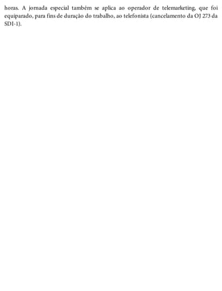 horas. A jornada especial também se aplica ao operador de telemarketing, que foi
equiparado, para fins de duração do trabalho, ao telefonista (cancelamento da OJ 273 da
SDI-1).
 