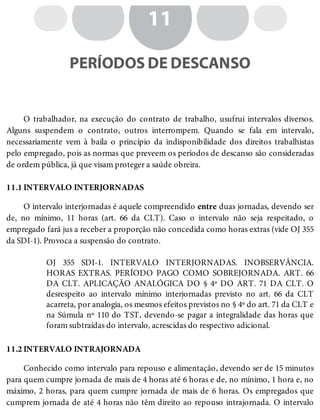 11.1
11.2
11
PERÍODOS DE DESCANSO
O trabalhador, na execução do contrato de trabalho, usufrui intervalos diversos.
Alguns suspendem o contrato, outros interrompem. Quando se fala em intervalo,
necessariamente vem à baila o princípio da indisponibilidade dos direitos trabalhistas
pelo empregado, pois as normas que preveem os períodos de descanso são consideradas
de ordem pública, já que visam proteger a saúde obreira.
INTERVALO INTERJORNADAS
O intervalo interjornadas é aquele compreendido entre duas jornadas, devendo ser
de, no mínimo, 11 horas (art. 66 da CLT). Caso o intervalo não seja respeitado, o
empregado fará jus a receber a proporção não concedida como horas extras (vide OJ 355
da SDI-1). Provoca a suspensão do contrato.
OJ 355 SDI-1. INTERVALO INTERJORNADAS. INOBSERVÂNCIA.
HORAS EXTRAS. PERÍODO PAGO COMO SOBREJORNADA. ART. 66
DA CLT. APLICAÇÃO ANALÓGICA DO § 4º DO ART. 71 DA CLT. O
desrespeito ao intervalo mínimo interjornadas previsto no art. 66 da CLT
acarreta, por analogia, os mesmos efeitos previstos no § 4º do art. 71 da CLT e
na Súmula nº 110 do TST, devendo-se pagar a integralidade das horas que
foram subtraídas do intervalo, acrescidas do respectivo adicional.
INTERVALO INTRAJORNADA
Conhecido como intervalo para repouso e alimentação, devendo ser de 15 minutos
para quem cumpre jornada de mais de 4 horas até 6 horas e de, no mínimo, 1 hora e, no
máximo, 2 horas, para quem cumpre jornada de mais de 6 horas. Os empregados que
cumprem jornada de até 4 horas não têm direito ao repouso intrajornada. O intervalo
 