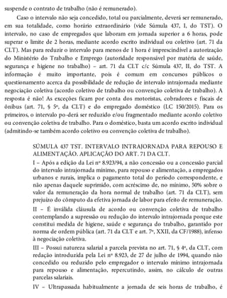 suspende o contrato de trabalho (não é remunerado).
Caso o intervalo não seja concedido, total ou parcialmente, deverá ser remunerado,
em sua totalidade, como horário extraordinário (vide Súmula 437, I, do TST). O
intervalo, no caso de empregados que laboram em jornada superior a 6 horas, pode
superar o limite de 2 horas, mediante acordo escrito individual ou coletivo (art. 71 da
CLT). Mas para reduzir o intervalo para menos de 1 hora é imprescindível a autorização
do Ministério do Trabalho e Emprego (autoridade responsável por matéria de saúde,
segurança e higiene no trabalho) – art. 71 da CLT c/c Súmula 437, II, do TST. A
informação é muito importante, pois é comum em concursos públicos o
questionamento acerca da possibilidade de redução de intervalo intrajornada mediante
negociação coletiva (acordo coletivo de trabalho ou convenção coletiva de trabalho). A
resposta é não! As exceções ficam por conta dos motoristas, cobradores e fiscais de
ônibus (art. 71, § 5º, da CLT) e do empregado doméstico (LC 150/2015). Para os
primeiros, o intervalo po-derá ser reduzido e/ou fragmentado mediante acordo coletivo
ou convenção coletiva de trabalho. Para o doméstico, basta um acordo escrito individual
(admitindo-se também acordo coletivo ou convenção coletiva de trabalho).
SÚMULA 437 TST. INTERVALO INTRAJORNADA PARA REPOUSO E
ALIMENTAÇÃO. APLICAÇÃO DO ART. 71 DA CLT.
I – Após a edição da Lei nº 8.923/94, a não concessão ou a concessão parcial
do intervalo intrajornada mínimo, para repouso e alimentação, a empregados
urbanos e rurais, implica o pagamento total do período correspondente, e
não apenas daquele suprimido, com acréscimo de, no mínimo, 50% sobre o
valor da remuneração da hora normal de trabalho (art. 71 da CLT), sem
prejuízo do cômputo da efetiva jornada de labor para efeito de remuneração.
II – É inválida cláusula de acordo ou convenção coletiva de trabalho
contemplando a supressão ou redução do intervalo intrajornada porque este
constitui medida de higiene, saúde e segurança do trabalho, garantido por
norma de ordem pública (art. 71 da CLT e art. 7º, XXII, da CF/1988), infenso
à negociação coletiva.
III – Possui natureza salarial a parcela prevista no art. 71, § 4º, da CLT, com
redação introduzida pela Lei nº 8.923, de 27 de julho de 1994, quando não
concedido ou reduzido pelo empregador o intervalo mínimo intrajornada
para repouso e alimentação, repercutindo, assim, no cálculo de outras
parcelas salariais.
IV – Ultrapassada habitualmente a jornada de seis horas de trabalho, é
 