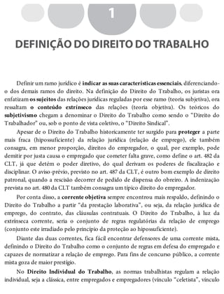1
DEFINIÇÃO DO DIREITO DO TRABALHO
Definir um ramo jurídico é indicar as suas características essenciais, diferenciando-
o dos demais ramos do direito. Na definição do Direito do Trabalho, os juristas ora
enfatizam os sujeitos das relações jurídicas reguladas por esse ramo (teoria subjetiva), ora
ressaltam o conteúdo extrínseco das relações (teoria objetiva). Os teóricos do
subjetivismo chegam a denominar o Direito do Trabalho como sendo o “Direito do
Trabalhador” ou, sob o ponto de vista coletivo, o “Direito Sindical”.
Apesar de o Direito do Trabalho historicamente ter surgido para proteger a parte
mais fraca (hipossuficiente) da relação jurídica (relação de emprego), ele também
consagra, em menor proporção, direitos do empregador, o qual, por exemplo, pode
demitir por justa causa o empregado que cometer falta grave, como define o art. 482 da
CLT, já que detém o poder diretivo, do qual derivam os poderes de fiscalização e
disciplinar. O aviso-prévio, previsto no art. 487 da CLT, é outro bom exemplo de direito
patronal, quando a rescisão decorrer de pedido de dispensa do obreiro. A indenização
prevista no art. 480 da CLT também consagra um típico direito do empregador.
Por conta disso, a corrente objetiva sempre encontrou mais respaldo, definindo o
Direito do Trabalho a partir “da prestação laborativa”, ou seja, da relação jurídica de
emprego, do contrato, das cláusulas contratuais. O Direito do Trabalho, à luz da
extrínseca corrente, seria o conjunto de regras regulatórias da relação de emprego
(conjunto este irradiado pelo princípio da proteção ao hipossuficiente).
Diante das duas correntes, fica fácil encontrar defensores de uma corrente mista,
definindo o Direito do Trabalho como o conjunto de regras em defesa do empregado e
capazes de normatizar a relação de emprego. Para fins de concurso público, a corrente
mista goza de maior prestígio.
No Direito Individual do Trabalho, as normas trabalhistas regulam a relação
individual, seja a clássica, entre empregados e empregadores (vínculo “celetista”, vínculo
 