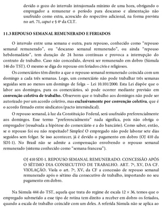 11.3
devido o gozo do intervalo intrajornada mínimo de uma hora, obrigando o
empregador a remunerar o período para descanso e alimentação não
usufruído como extra, acrescido do respectivo adicional, na forma prevista
no art. 71, caput e § 4º da CLT.
REPOUSO SEMANAL REMUNERADO E FERIADOS
O intervalo entre uma semana e outra, para repouso, conhecido como “repouso
semanal remunerado”, ou “descanso semanal remunerado”, ou ainda “repouso
hebdomadário”, tem duração de 24 horas contínuas e provoca a interrupção do
contrato de trabalho. Caso não concedido, deverá ser remunerado em dobro (Súmula
146 do TST). O mesmo se diga do repouso em feriados civis e religiosos.
Os comerciários têm direito a que o repouso semanal remunerado coincida com um
domingo a cada três semanas. Logo, um comerciário não pode trabalhar três semanas
seguidas sem ao menos um domingo de folga – Lei 10.101/2000. Esta Lei dispõe que o
labor aos domingos, para os comerciários, só pode ocorrer mediante previsão em
convenção coletiva de trabalho. Observem que o trabalho aos domingos não pode ser
autorizado por um acordo coletivo, mas exclusivamente por convenção coletiva, que é
o acordo firmado entre sindicatos (pacto intersindical).
O repouso semanal, à luz da Constituição Federal, será usufruído preferencialmente
aos domingos. Esse termo “preferencialmente” nada significa, pois não obriga o
empregador (ressalvada a hipótese do comerciário e a do bancário). Como saber, então,
se o repouso foi ou não respeitado? Simples! O empregado não pode laborar sete dias
seguidos sem folgar. Se isso acontecer, já é devido o pagamento em dobro (OJ 410 da
SDI-1). No Brasil não se admite a compensação envolvendo o repouso semanal
remunerado (sistema conhecido como “semana francesa”).
OJ 410 SDI-1. REPOUSO SEMANAL REMUNERADO. CONCESSÃO APÓS
O SÉTIMO DIA CONSECUTIVO DE TRABALHO. ART. 7º, XV, DA CF.
VIOLAÇÃO. Viola o art. 7º, XV, da CF a concessão de repouso semanal
remunerado após o sétimo dia consecutivo de trabalho, importando no seu
pagamento em dobro.
Na Súmula 444 do TST, aquela que trata do regime de escala 12 × 36, temos que o
empregado submetido a esse tipo de rotina tem direito a receber em dobro os feriados,
quando a escala de trabalho coincidir com um deles. A referida Súmula não se aplica ao
 