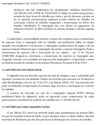 11.4
11.5
empregado doméstico (art. 10 da LC 150/2015).
SÚMULA 444 TST. JORNADA DE TRABALHO. NORMA COLETIVA.
LEI. ESCALA DE 12 POR 36. VALIDADE. É válida, em caráter excepcional, a
jornada de doze horas de trabalho por trinta e seis de descanso, prevista em
lei ou ajustada exclusivamente mediante acordo coletivo de trabalho ou
convenção coletiva de trabalho, assegurada a remuneração em dobro dos
feriados trabalhados. O empregado não tem direito ao pagamento de
adicional referente ao labor prestado na décima primeira e décima segunda
horas.
A assiduidade e a pontualidade durante a semana são requisitos para a remuneração
do repouso. Caso o empregado falte ao trabalho sem justificativa válida ou chegue
atrasado sem justificativa convincente, o empregador poderá deixar de pagar o dia do
repouso semanal. Observem que o empregado não perde o repouso (intangível). Perde a
remuneração do repouso (ela é descontada do seu salário) – art. 11 do Decreto
27.048/1949. Assegura-se, entretanto, a remuneração do repouso ao empregado que,
chegando atrasado, teve permitido seu ingresso pelo empregador e compensado o atraso
no final da jornada de trabalho ou da semana (Precedente Normativo 92 do TST).
INTERVALO DO DIGITADOR
O digitador tem um intervalo especial, em vista do desgaste a que é submetido pela
repetição contínua de sua atividade. Dispõe do intervalo para descanso de 10 minutos a
cada 90 trabalhados, à luz do art. 72 da CLT e da Súmula 346 do TST. Esse intervalo não
pode ser deduzido (compensado) da jornada, logo, provoca a interrupção do contrato
de trabalho.
A ausência do intervalo, no caso de o empregado adquirir DORT (doença
profissional típica do digitador), pode ser apontada como comprovação da culpa
patronal para a ocorrência do acidente do trabalho (art. 7º, XXVIII, da CF).
INTERVALO PARA AMAMENTAÇÃO
O art. 396 da CLT prevê um intervalo duplo para amamentação do próprio filho,
até que ele complete 6 meses de idade, ou por um lapso maior, a critério médico. São dois
intervalos de 30 minutos por dia. Eles provocam a interrupção do contrato de trabalho.
 