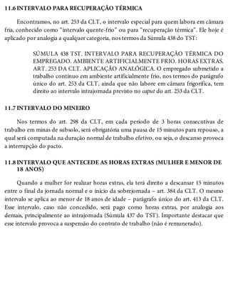 11.6
11.7
11.8
INTERVALO PARA RECUPERAÇÃO TÉRMICA
Encontramos, no art. 253 da CLT, o intervalo especial para quem labora em câmara
fria, conhecido como “intervalo quente-frio” ou para “recuperação térmica”. Ele hoje é
aplicado por analogia a qualquer categoria, nos termos da Súmula 438 do TST:
SÚMULA 438 TST. INTERVALO PARA RECUPERAÇÃO TÉRMICA DO
EMPREGADO. AMBIENTE ARTIFICIALMENTE FRIO. HORAS EXTRAS.
ART. 253 DA CLT. APLICAÇÃO ANALÓGICA. O empregado submetido a
trabalho contínuo em ambiente artificialmente frio, nos termos do parágrafo
único do art. 253 da CLT, ainda que não labore em câmara frigorífica, tem
direito ao intervalo intrajornada previsto no caput do art. 253 da CLT.
INTERVALO DO MINEIRO
Nos termos do art. 298 da CLT, em cada período de 3 horas consecutivas de
trabalho em minas de subsolo, será obrigatória uma pausa de 15 minutos para repouso, a
qual será computada na duração normal de trabalho efetivo, ou seja, o descanso provoca
a interrupção do pacto.
INTERVALO QUE ANTECEDE AS HORAS EXTRAS (MULHER E MENOR DE
18 ANOS)
Quando a mulher for realizar horas extras, ela terá direito a descansar 15 minutos
entre o final da jornada normal e o início da sobrejornada – art. 384 da CLT. O mesmo
intervalo se aplica ao menor de 18 anos de idade – parágrafo único do art. 413 da CLT.
Esse intervalo, caso não concedido, será pago como horas extras, por analogia aos
demais, principalmente ao intrajornada (Súmula 437 do TST). Importante destacar que
esse intervalo provoca a suspensão do contrato de trabalho (não é remunerado).
 