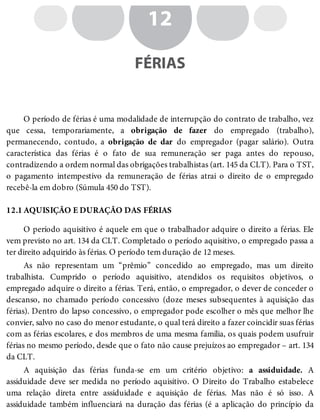 12.1
12
FÉRIAS
O período de férias é uma modalidade de interrupção do contrato de trabalho, vez
que cessa, temporariamente, a obrigação de fazer do empregado (trabalho),
permanecendo, contudo, a obrigação de dar do empregador (pagar salário). Outra
característica das férias é o fato de sua remuneração ser paga antes do repouso,
contradizendo a ordem normal das obrigações trabalhistas (art. 145 da CLT). Para o TST,
o pagamento intempestivo da remuneração de férias atrai o direito de o empregado
recebê-la em dobro (Súmula 450 do TST).
AQUISIÇÃO E DURAÇÃO DAS FÉRIAS
O período aquisitivo é aquele em que o trabalhador adquire o direito a férias. Ele
vem previsto no art. 134 da CLT. Completado o período aquisitivo, o empregado passa a
ter direito adquirido às férias. O período tem duração de 12 meses.
As não representam um “prêmio” concedido ao empregado, mas um direito
trabalhista. Cumprido o período aquisitivo, atendidos os requisitos objetivos, o
empregado adquire o direito a férias. Terá, então, o empregador, o dever de conceder o
descanso, no chamado período concessivo (doze meses subsequentes à aquisição das
férias). Dentro do lapso concessivo, o empregador pode escolher o mês que melhor lhe
convier, salvo no caso do menor estudante, o qual terá direito a fazer coincidir suas férias
com as férias escolares, e dos membros de uma mesma família, os quais podem usufruir
férias no mesmo período, desde que o fato não cause prejuízos ao empregador – art. 134
da CLT.
A aquisição das férias funda-se em um critério objetivo: a assiduidade. A
assiduidade deve ser medida no período aquisitivo. O Direito do Trabalho estabelece
uma relação direta entre assiduidade e aquisição de férias. Mas não é só isso. A
assiduidade também influenciará na duração das férias (é a aplicação do princípio da
 