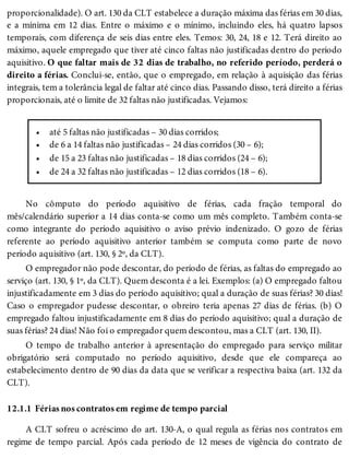 •
•
•
•
12.1.1
proporcionalidade). O art. 130 da CLT estabelece a duração máxima das férias em 30 dias,
e a mínima em 12 dias. Entre o máximo e o mínimo, incluindo eles, há quatro lapsos
temporais, com diferença de seis dias entre eles. Temos: 30, 24, 18 e 12. Terá direito ao
máximo, aquele empregado que tiver até cinco faltas não justificadas dentro do período
aquisitivo. O que faltar mais de 32 dias de trabalho, no referido período, perderá o
direito a férias. Conclui-se, então, que o empregado, em relação à aquisição das férias
integrais, tem a tolerância legal de faltar até cinco dias. Passando disso, terá direito a férias
proporcionais, até o limite de 32 faltas não justificadas. Vejamos:
até 5 faltas não justificadas – 30 dias corridos;
de 6 a 14 faltas não justificadas – 24 dias corridos (30 – 6);
de 15 a 23 faltas não justificadas – 18 dias corridos (24 – 6);
de 24 a 32 faltas não justificadas – 12 dias corridos (18 – 6).
No cômputo do período aquisitivo de férias, cada fração temporal do
mês/calendário superior a 14 dias conta-se como um mês completo. Também conta-se
como integrante do período aquisitivo o aviso prévio indenizado. O gozo de férias
referente ao período aquisitivo anterior também se computa como parte de novo
período aquisitivo (art. 130, § 2º, da CLT).
O empregador não pode descontar, do período de férias, as faltas do empregado ao
serviço (art. 130, § 1º, da CLT). Quem desconta é a lei. Exemplos: (a) O empregado faltou
injustificadamente em 3 dias do período aquisitivo; qual a duração de suas férias? 30 dias!
Caso o empregador pudesse descontar, o obreiro teria apenas 27 dias de férias. (b) O
empregado faltou injustificadamente em 8 dias do período aquisitivo; qual a duração de
suas férias? 24 dias! Não foi o empregador quem descontou, mas a CLT (art. 130, II).
O tempo de trabalho anterior à apresentação do empregado para serviço militar
obrigatório será computado no período aquisitivo, desde que ele compareça ao
estabelecimento dentro de 90 dias da data que se verificar a respectiva baixa (art. 132 da
CLT).
Férias nos contratos em regime de tempo parcial
A CLT sofreu o acréscimo do art. 130-A, o qual regula as férias nos contratos em
regime de tempo parcial. Após cada período de 12 meses de vigência do contrato de
 