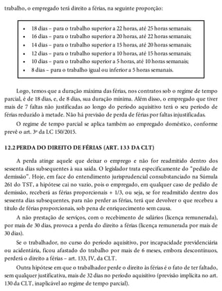 •
•
•
•
•
•
12.2
trabalho, o empregado terá direito a férias, na seguinte proporção:
18 dias – para o trabalho superior a 22 horas, até 25 horas semanais;
16 dias – para o trabalho superior a 20 horas, até 22 horas semanais;
14 dias – para o trabalho superior a 15 horas, até 20 horas semanais;
12 dias – para o trabalho superior a 10 horas, até 15 horas semanais;
10 dias – para o trabalho superior a 5 horas, até 10 horas semanais;
8 dias – para o trabalho igual ou inferior a 5 horas semanais.
Logo, temos que a duração máxima das férias, nos contratos sob o regime de tempo
parcial, é de 18 dias, e, de 8 dias, sua duração mínima. Além disso, o empregado que tiver
mais de 7 faltas não justificadas ao longo do período aquisitivo terá o seu período de
férias reduzido à metade. Não há previsão de perda de férias por faltas injustificadas.
O regime de tempo parcial se aplica também ao empregado doméstico, conforme
prevê o art. 3º da LC 150/2015.
PERDA DO DIREITO DE FÉRIAS (ART. 133 DA CLT)
A perda atinge aquele que deixar o emprego e não for readmitido dentro dos
sessenta dias subsequentes à sua saída. O legislador trata especificamente do “pedido de
demissão”. Hoje, em face do entendimento jurisprudencial consubstanciado na Súmula
261 do TST, a hipótese cai no vazio, pois o empregado, em qualquer caso de pedido de
demissão, receberá as férias proporcionais + 1/3, ou seja, se for readmitido dentro dos
sessenta dias subsequentes, para não perder as férias, terá que devolver o que recebeu a
título de férias proporcionais, sob pena de enriquecimento sem causa.
A não prestação de serviços, com o recebimento de salários (licença remunerada),
por mais de 30 dias, provoca a perda do direito a férias (licença remunerada por mais de
30 dias).
Se o trabalhador, no curso do período aquisitivo, por incapacidade previdenciária
ou acidentária, ficou afastado do trabalho por mais de 6 meses, embora descontínuos,
perderá o direito a férias – art. 133, IV, da CLT.
Outra hipótese em que o trabalhador perde o direito às férias é o fato de ter faltado,
sem qualquer justificativa, mais de 32 dias no período aquisitivo (previsão implícita no art.
130 da CLT, inaplicável ao regime de tempo parcial).
 