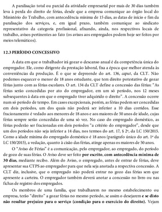 12.3
A paralisação total ou parcial da atividade empresarial por mais de 30 dias também
leva à perda do direito de férias, desde que a empresa comunique ao órgão local do
Ministério do Trabalho, com antecedência mínima de 15 dias, as datas de início e fim da
paralisação dos serviços, e, em igual prazo, também comunique ao sindicato
representativo da categoria profissional, afixando, ainda, nos respectivos locais de
trabalho, avisos pertinentes ao fato (os avisos aos empregados podem hoje ser feitos por
meios telemáticos).
PERÍODO CONCESSIVO
A data em que o trabalhador irá gozar o descanso anual é da competência única do
empregador. Ele, como dirigente da prestação laboral, fixa a época que melhor atenda às
conveniências da produção. É o que se depreende do art. 136, caput, da CLT. Não
podemos esquecer o menor de 18 anos estudante, que tem direito potestativo de gozar
férias junto com as férias escolares. O art. 134 da CLT define a concessão das férias: “As
férias serão concedidas por ato do empregador, em um só período, nos 12 meses
subsequentes à data em que o empregado tiver adquirido o direito”. A concessão ocorre
num só período de tempo. Em casos excepcionais, porém, as férias podem ser concedidas
em dois períodos, um dos quais não poderá ser inferior a 10 dias corridos. Esse
fracionamento é vedado aos menores de 18 anos e aos maiores de 50 anos de idade, cujas
férias sempre serão concedidas de uma só vez. No caso do empregado doméstico, as
férias poderão ser fracionadas em dois períodos “a critério do empregador”, desde que
um dos períodos não seja inferior a 14 dias, nos termos do art. 17, § 2º, da LC 150/2015.
Como a idade mínima do empregado doméstico é 18 anos (parágrafo único do art. 1º da
LC 150/2015), a vedação, quanto à cisão das férias, atinge apenas os maiores de 50 anos.
O “Aviso de Férias” é a comunicação, pelo empregador, ao empregado, do período
de gozo de suas férias. O Aviso deve ser feito por escrito, com antecedência mínima de
30 dias, mediante recibo. Além do Aviso, o empregado, antes de entrar de férias, deve
apresentar sua CTPS ao empregador para que nela seja anotada a respectiva concessão. A
CLT diz, inclusive, que o empregado não poderá entrar no gozo das férias sem que
apresente a carteira. O empregador também deverá anotar a concessão no livro ou nas
fichas de registro dos empregados.
Os membros de uma família, que trabalharem no mesmo estabelecimento ou
empresa, terão “direito” a gozar férias no mesmo período, se assim o desejarem e se disto
não resultar prejuízo para o serviço (condição para o exercício do direito). Vejam
 